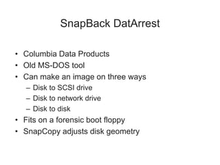 SnapBack DatArrest
• Columbia Data Products
• Old MS-DOS tool
• Can make an image on three ways
– Disk to SCSI drive
– Disk to network drive
– Disk to disk
• Fits on a forensic boot floppy
• SnapCopy adjusts disk geometry
 