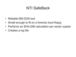 NTI SafeBack
• Reliable MS-DOS tool
• Small enough to fit on a forensic boot floppy
• Performs an SHA-256 calculation per sector copied
• Creates a log file
 