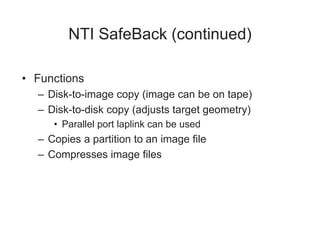 NTI SafeBack (continued)
• Functions
– Disk-to-image copy (image can be on tape)
– Disk-to-disk copy (adjusts target geometry)
• Parallel port laplink can be used
– Copies a partition to an image file
– Compresses image files
 