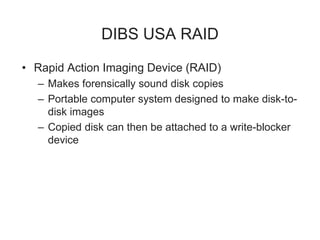 DIBS USA RAID
• Rapid Action Imaging Device (RAID)
– Makes forensically sound disk copies
– Portable computer system designed to make disk-to-
disk images
– Copied disk can then be attached to a write-blocker
device
 