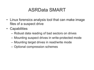 ASRData SMART
• Linux forensics analysis tool that can make image
files of a suspect drive
• Capabilities
– Robust data reading of bad sectors on drives
– Mounting suspect drives in write-protected mode
– Mounting target drives in read/write mode
– Optional compression schemes
 