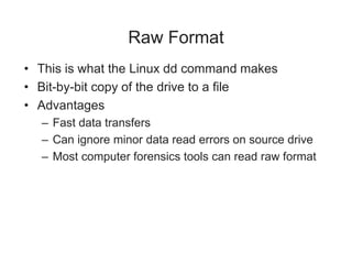 Raw Format
• This is what the Linux dd command makes
• Bit-by-bit copy of the drive to a file
• Advantages
– Fast data transfers
– Can ignore minor data read errors on source drive
– Most computer forensics tools can read raw format
 