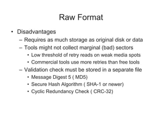 Raw Format
• Disadvantages
– Requires as much storage as original disk or data
– Tools might not collect marginal (bad) sectors
• Low threshold of retry reads on weak media spots
• Commercial tools use more retries than free tools
– Validation check must be stored in a separate file
• Message Digest 5 ( MD5)
• Secure Hash Algorithm ( SHA-1 or newer)
• Cyclic Redundancy Check ( CRC-32)
 