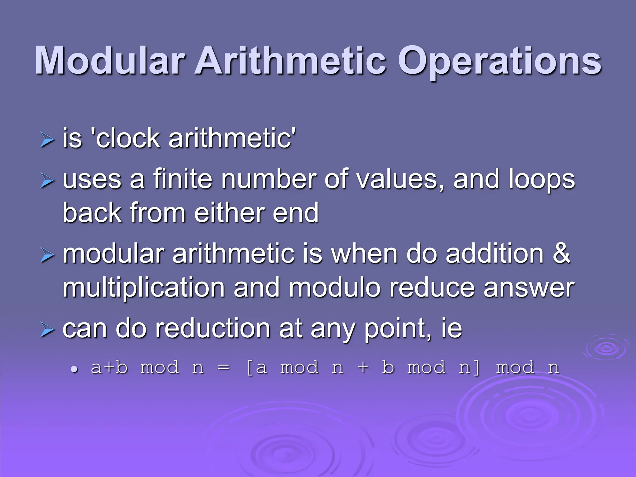 Modular Arithmetic Operations
 is 'clock arithmetic'
 uses a finite number of values, and loops
back from either end
 modular arithmetic is when do addition &
multiplication and modulo reduce answer
 can do reduction at any point, ie
 a+b mod n = [a mod n + b mod n] mod n
 