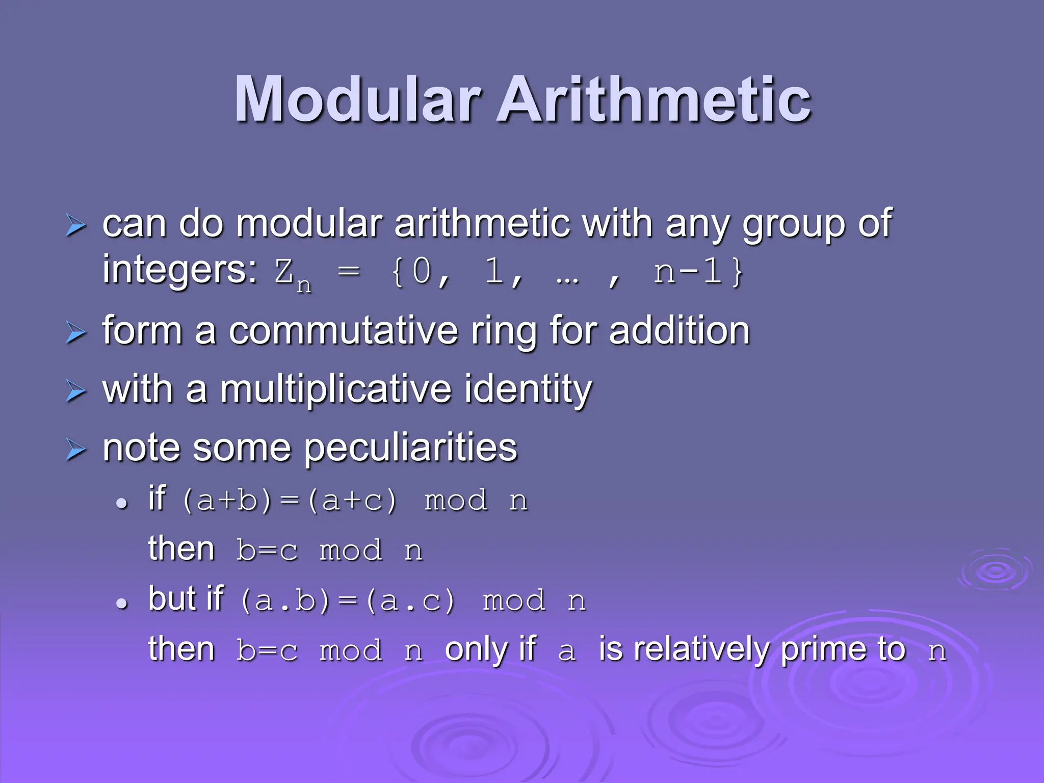 Modular Arithmetic
 can do modular arithmetic with any group of
integers: Zn = {0, 1, … , n-1}
 form a commutative ring for addition
 with a multiplicative identity
 note some peculiarities
 if (a+b)=(a+c) mod n
then b=c mod n
 but if (a.b)=(a.c) mod n
then b=c mod n only if a is relatively prime to n
 