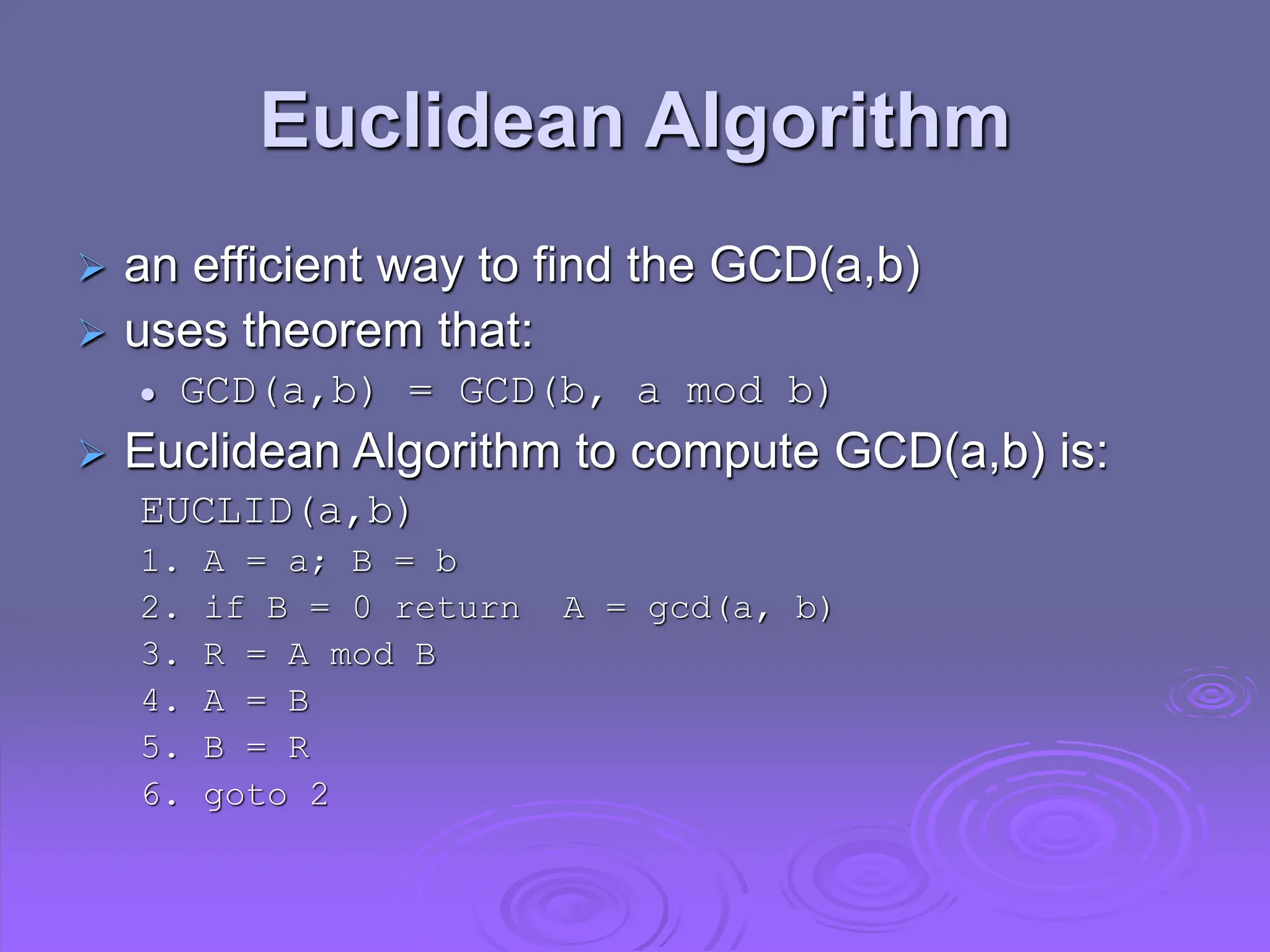 Euclidean Algorithm
 an efficient way to find the GCD(a,b)
 uses theorem that:
 GCD(a,b) = GCD(b, a mod b)
 Euclidean Algorithm to compute GCD(a,b) is:
EUCLID(a,b)
1. A = a; B = b
2. if B = 0 return A = gcd(a, b)
3. R = A mod B
4. A = B
5. B = R
6. goto 2
 