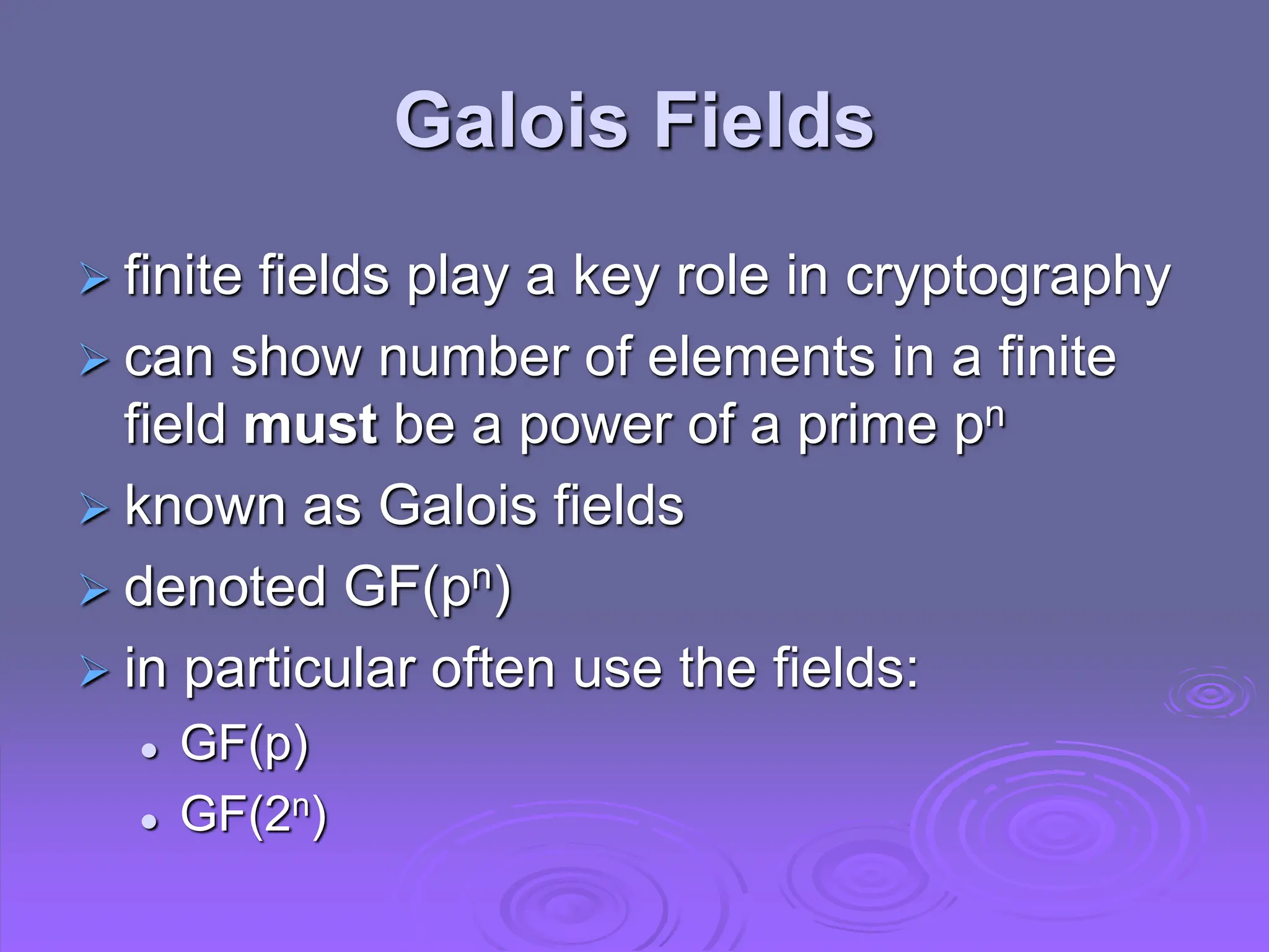 Galois Fields
 finite fields play a key role in cryptography
 can show number of elements in a finite
field must be a power of a prime pn
 known as Galois fields
 denoted GF(pn)
 in particular often use the fields:
 GF(p)
 GF(2n)
 