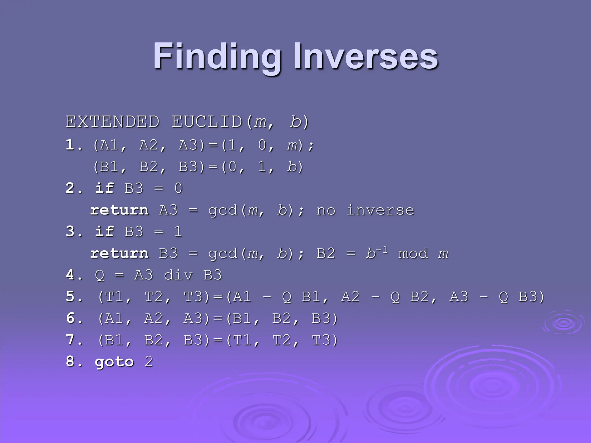 Finding Inverses
EXTENDED EUCLID(m, b)
1. (A1, A2, A3)=(1, 0, m);
(B1, B2, B3)=(0, 1, b)
2. if B3 = 0
return A3 = gcd(m, b); no inverse
3. if B3 = 1
return B3 = gcd(m, b); B2 = b–1 mod m
4. Q = A3 div B3
5. (T1, T2, T3)=(A1 – Q B1, A2 – Q B2, A3 – Q B3)
6. (A1, A2, A3)=(B1, B2, B3)
7. (B1, B2, B3)=(T1, T2, T3)
8. goto 2
 