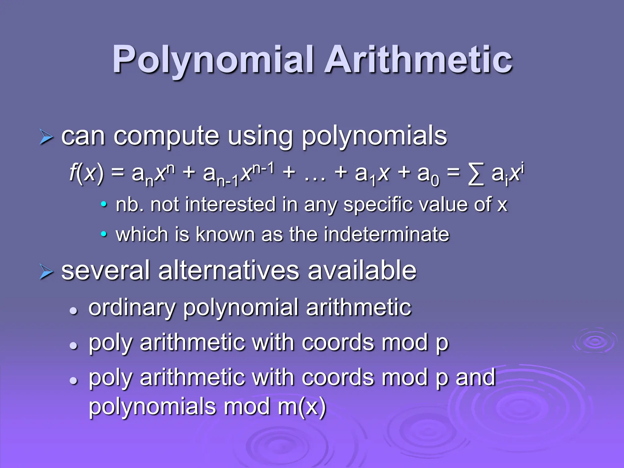 Polynomial Arithmetic
 can compute using polynomials
f(x) = anxn + an-1xn-1 + … + a1x + a0 = ∑ aixi
• nb. not interested in any specific value of x
• which is known as the indeterminate
 several alternatives available
 ordinary polynomial arithmetic
 poly arithmetic with coords mod p
 poly arithmetic with coords mod p and
polynomials mod m(x)
 