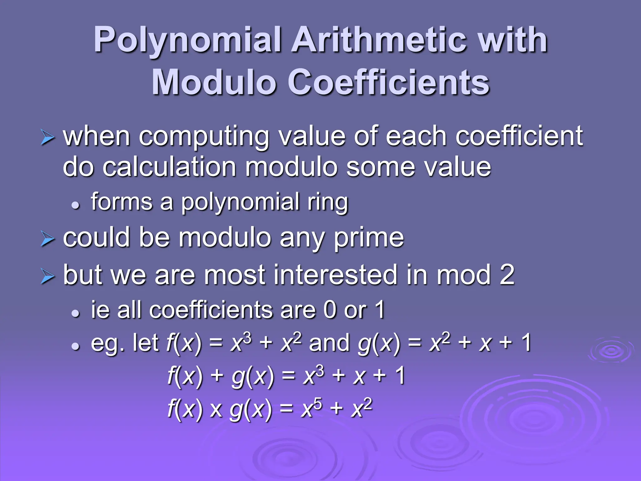 Polynomial Arithmetic with
Modulo Coefficients
 when computing value of each coefficient
do calculation modulo some value
 forms a polynomial ring
 could be modulo any prime
 but we are most interested in mod 2
 ie all coefficients are 0 or 1
 eg. let f(x) = x3 + x2 and g(x) = x2 + x + 1
f(x) + g(x) = x3 + x + 1
f(x) x g(x) = x5 + x2
 