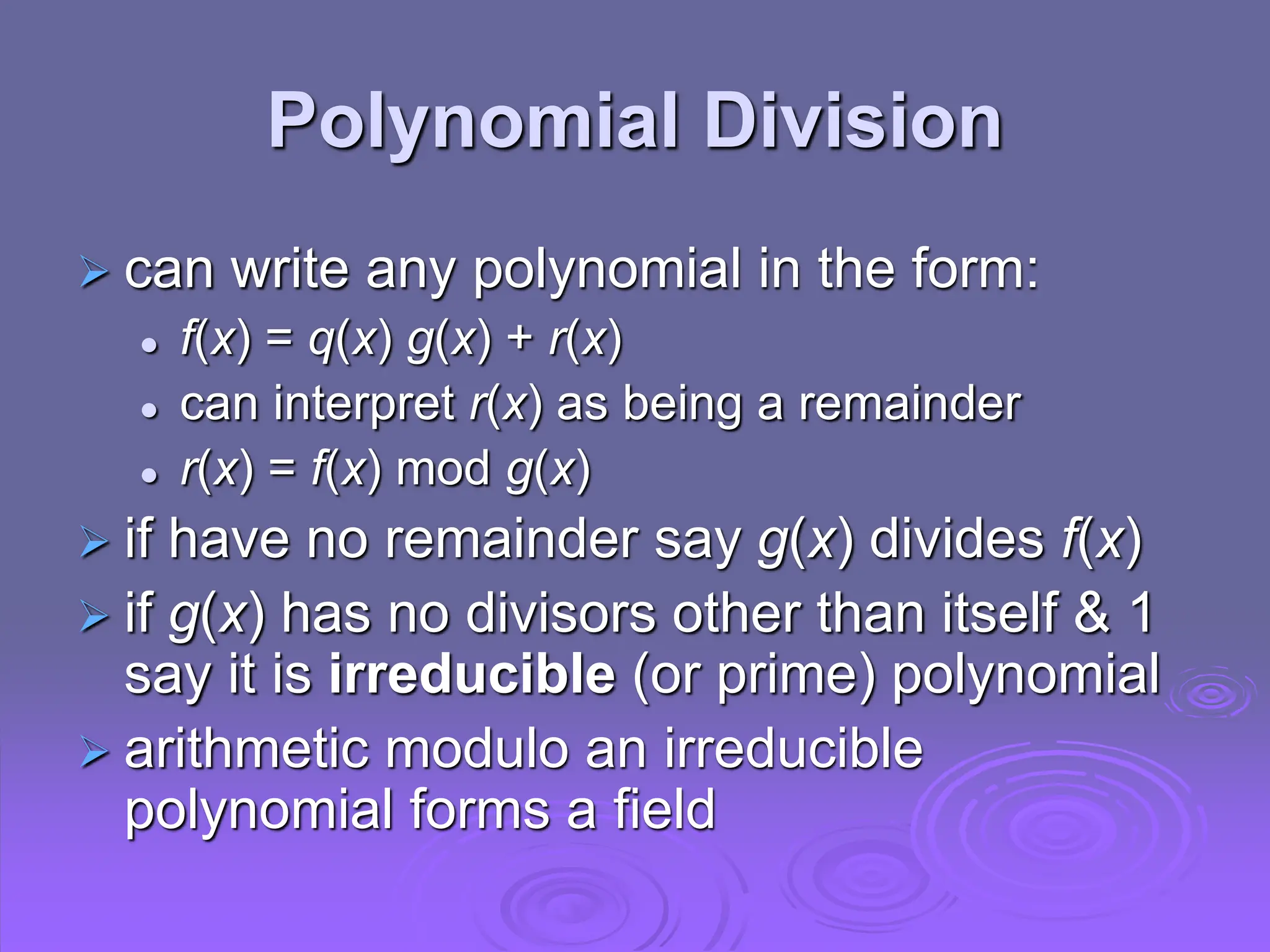 Polynomial Division
 can write any polynomial in the form:
 f(x) = q(x) g(x) + r(x)
 can interpret r(x) as being a remainder
 r(x) = f(x) mod g(x)
 if have no remainder say g(x) divides f(x)
 if g(x) has no divisors other than itself & 1
say it is irreducible (or prime) polynomial
 arithmetic modulo an irreducible
polynomial forms a field
 
