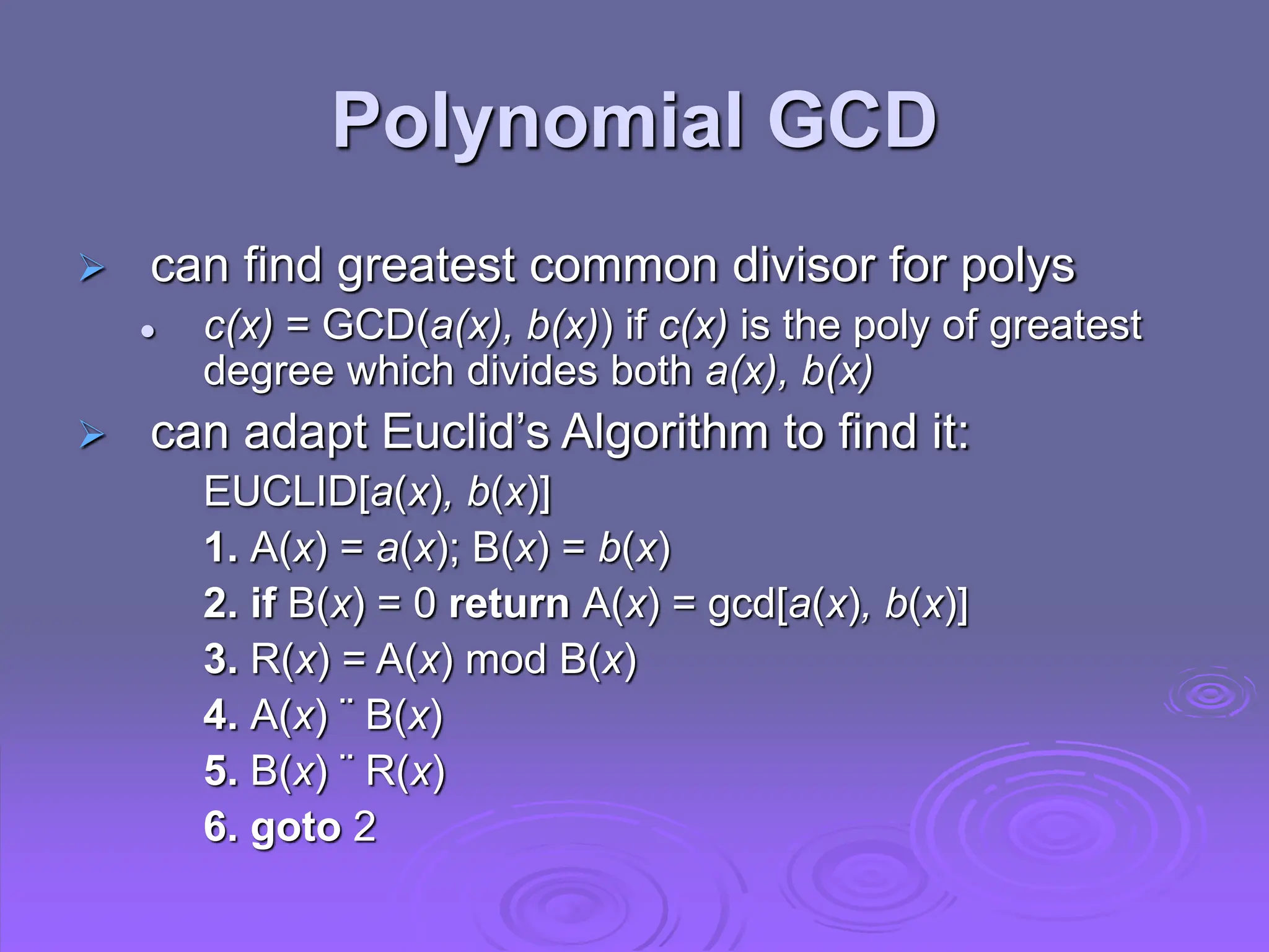 Polynomial GCD
 can find greatest common divisor for polys
 c(x) = GCD(a(x), b(x)) if c(x) is the poly of greatest
degree which divides both a(x), b(x)
 can adapt Euclid’s Algorithm to find it:
EUCLID[a(x), b(x)]
1. A(x) = a(x); B(x) = b(x)
2. if B(x) = 0 return A(x) = gcd[a(x), b(x)]
3. R(x) = A(x) mod B(x)
4. A(x) ¨ B(x)
5. B(x) ¨ R(x)
6. goto 2
 