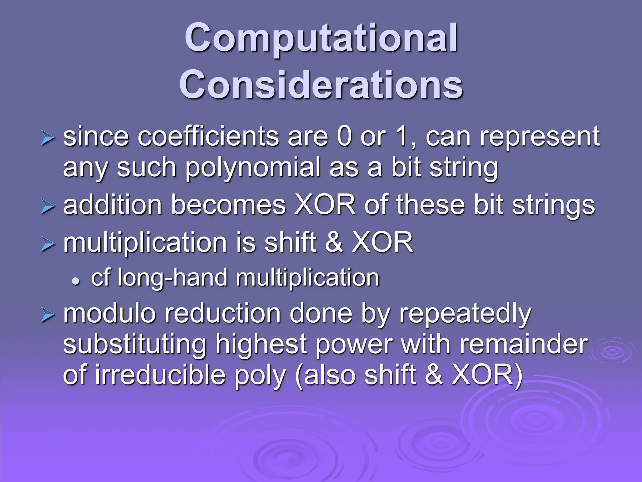 Computational
Considerations
 since coefficients are 0 or 1, can represent
any such polynomial as a bit string
 addition becomes XOR of these bit strings
 multiplication is shift & XOR
 cf long-hand multiplication
 modulo reduction done by repeatedly
substituting highest power with remainder
of irreducible poly (also shift & XOR)
 