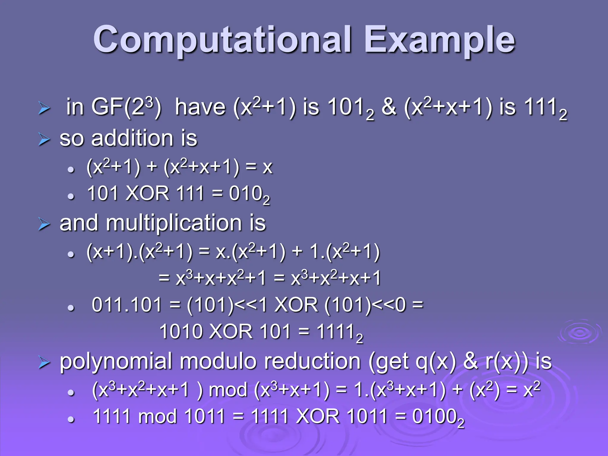 Computational Example
 in GF(23) have (x2+1) is 1012 & (x2+x+1) is 1112
 so addition is
 (x2+1) + (x2+x+1) = x
 101 XOR 111 = 0102
 and multiplication is
 (x+1).(x2+1) = x.(x2+1) + 1.(x2+1)
= x3+x+x2+1 = x3+x2+x+1
 011.101 = (101)<<1 XOR (101)<<0 =
1010 XOR 101 = 11112
 polynomial modulo reduction (get q(x) & r(x)) is
 (x3+x2+x+1 ) mod (x3+x+1) = 1.(x3+x+1) + (x2) = x2
 1111 mod 1011 = 1111 XOR 1011 = 01002
 