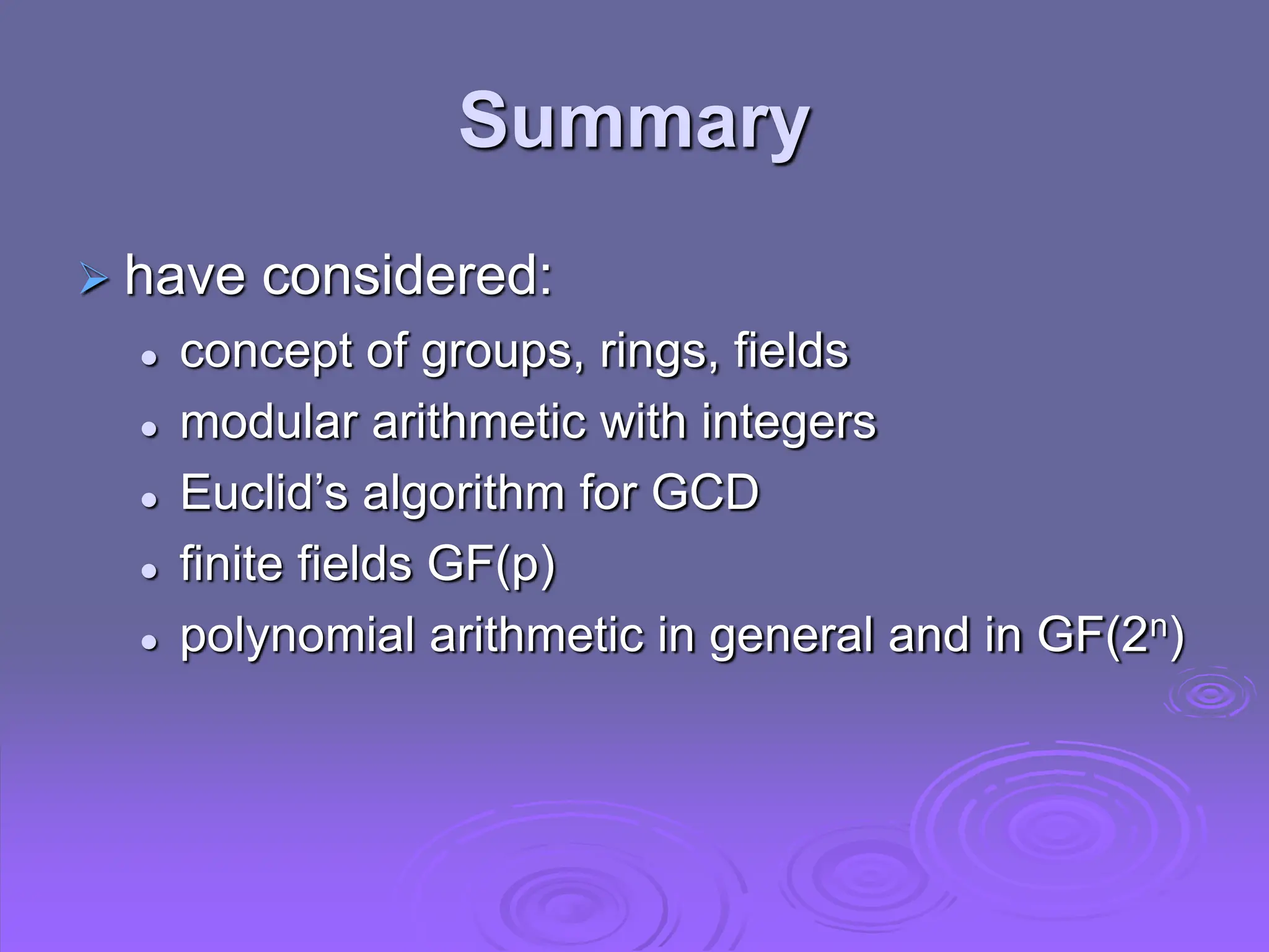 Summary
 have considered:
 concept of groups, rings, fields
 modular arithmetic with integers
 Euclid’s algorithm for GCD
 finite fields GF(p)
 polynomial arithmetic in general and in GF(2n)
 