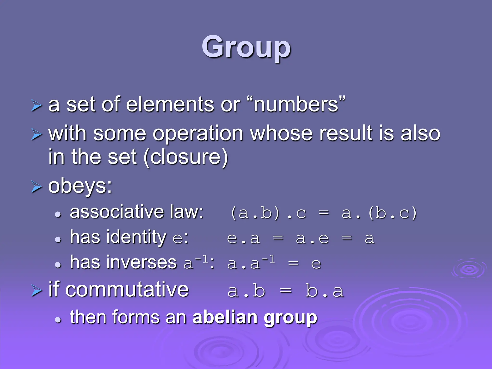 Group
 a set of elements or “numbers”
 with some operation whose result is also
in the set (closure)
 obeys:
 associative law: (a.b).c = a.(b.c)
 has identity e: e.a = a.e = a
 has inverses a-1: a.a-1 = e
 if commutative a.b = b.a
 then forms an abelian group
 
