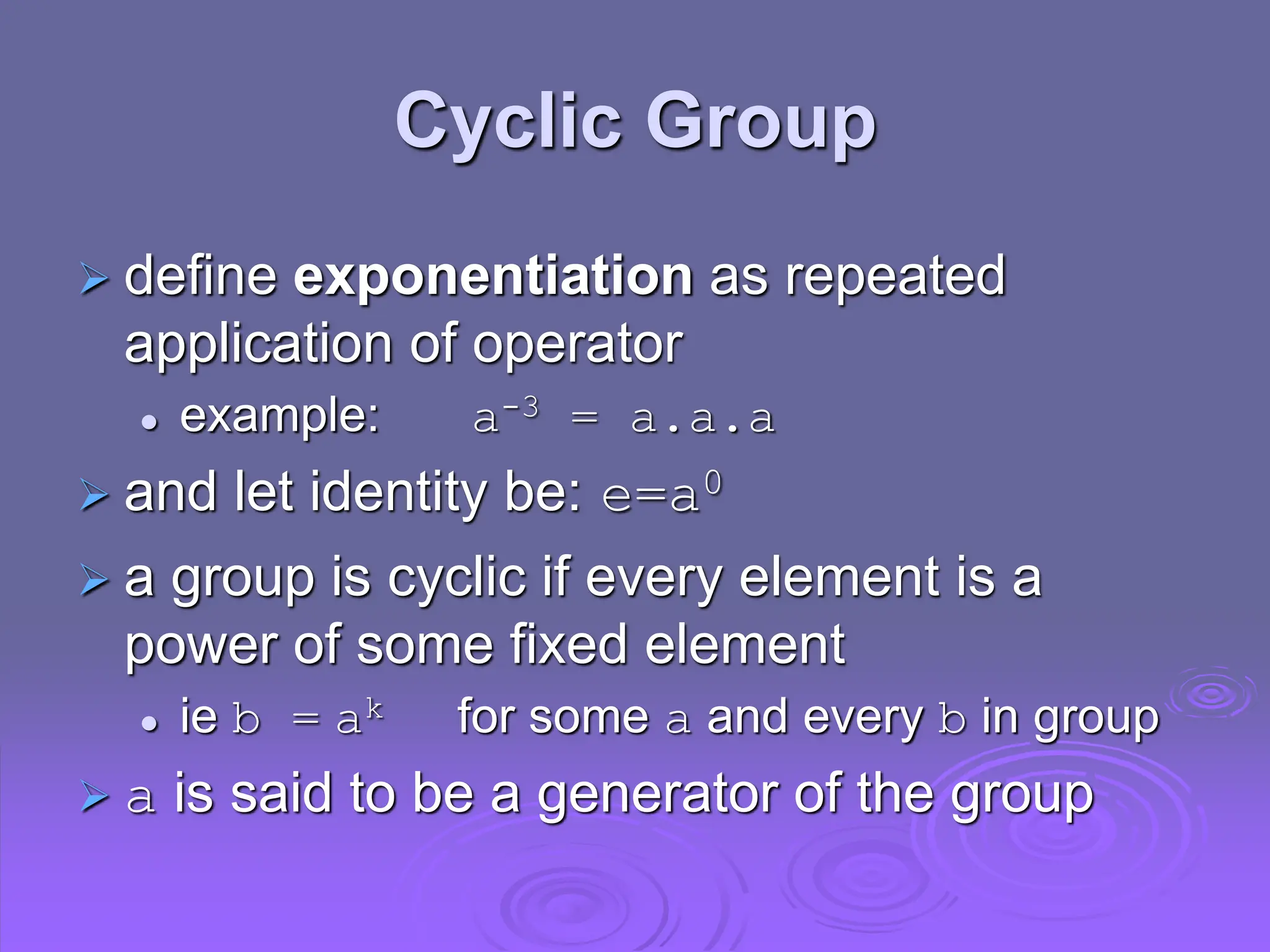 Cyclic Group
 define exponentiation as repeated
application of operator
 example: a-3 = a.a.a
 and let identity be: e=a0
 a group is cyclic if every element is a
power of some fixed element
 ie b = ak for some a and every b in group
 a is said to be a generator of the group
 