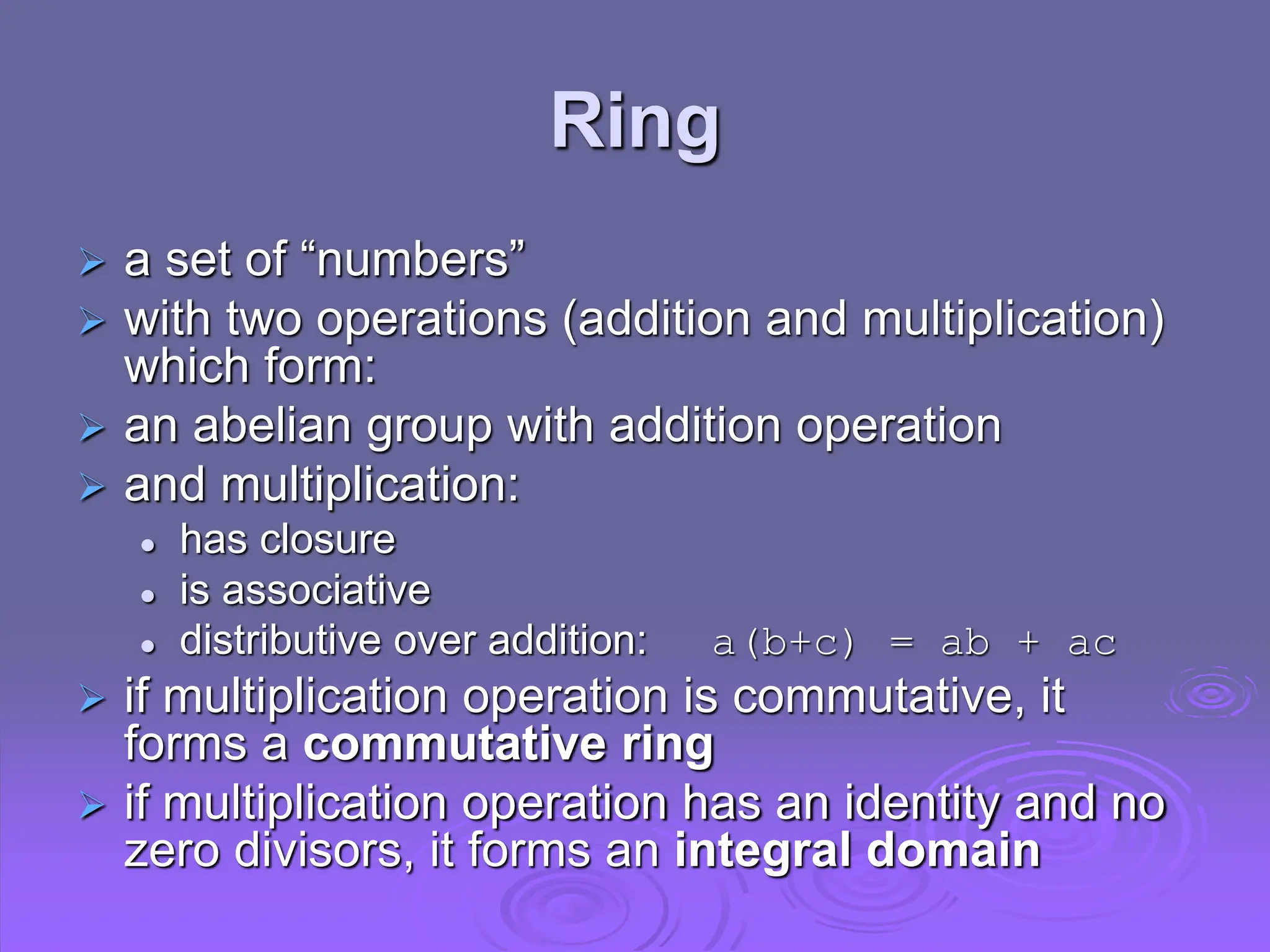 Ring
 a set of “numbers”
 with two operations (addition and multiplication)
which form:
 an abelian group with addition operation
 and multiplication:
 has closure
 is associative
 distributive over addition: a(b+c) = ab + ac
 if multiplication operation is commutative, it
forms a commutative ring
 if multiplication operation has an identity and no
zero divisors, it forms an integral domain
 