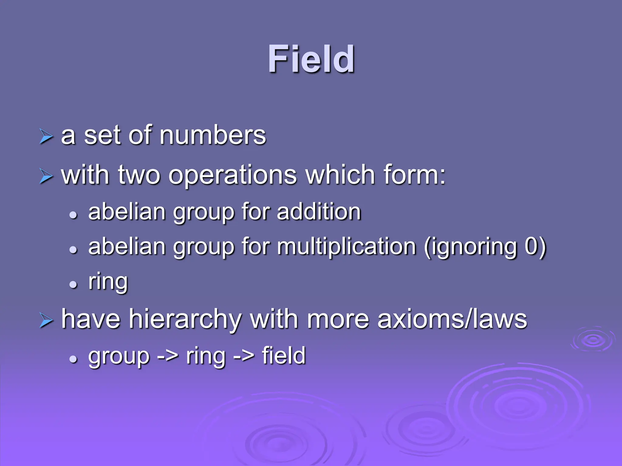Field
 a set of numbers
 with two operations which form:
 abelian group for addition
 abelian group for multiplication (ignoring 0)
 ring
 have hierarchy with more axioms/laws
 group -> ring -> field
 