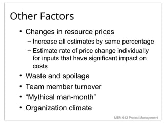 MEM 612 Project Management
Other Factors
• Changes in resource prices
– Increase all estimates by same percentage
– Estimate rate of price change individually
for inputs that have significant impact on
costs
• Waste and spoilage
• Team member turnover
• “Mythical man-month”
• Organization climate
 