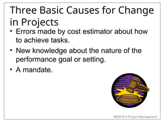 MEM 612 Project Management
Three Basic Causes for Change
in Projects
• Errors made by cost estimator about how
to achieve tasks.
• New knowledge about the nature of the
performance goal or setting.
• A mandate.
 
