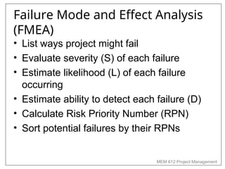 MEM 612 Project Management
Failure Mode and Effect Analysis
(FMEA)
• List ways project might fail
• Evaluate severity (S) of each failure
• Estimate likelihood (L) of each failure
occurring
• Estimate ability to detect each failure (D)
• Calculate Risk Priority Number (RPN)
• Sort potential failures by their RPNs
 