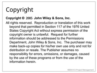 MEM 612 Project Management
Copyright
Copyright John Wiley & Sons, Inc.
All rights reserved. Reproduction or translation of this work
beyond that permitted in Section 117 of the 1976 United
States Copyright Act without express permission of the
copyright owner is unlawful. Request for further
information should be addressed to the Permissions
Department, John Wiley & Sons, Inc. The purchaser may
make back-up copies for his/her own use only and not for
distribution or resale. The Publisher assumes no
responsibility for errors, omissions, or damages, caused
by the use of these programs or from the use of the
information herein.
 