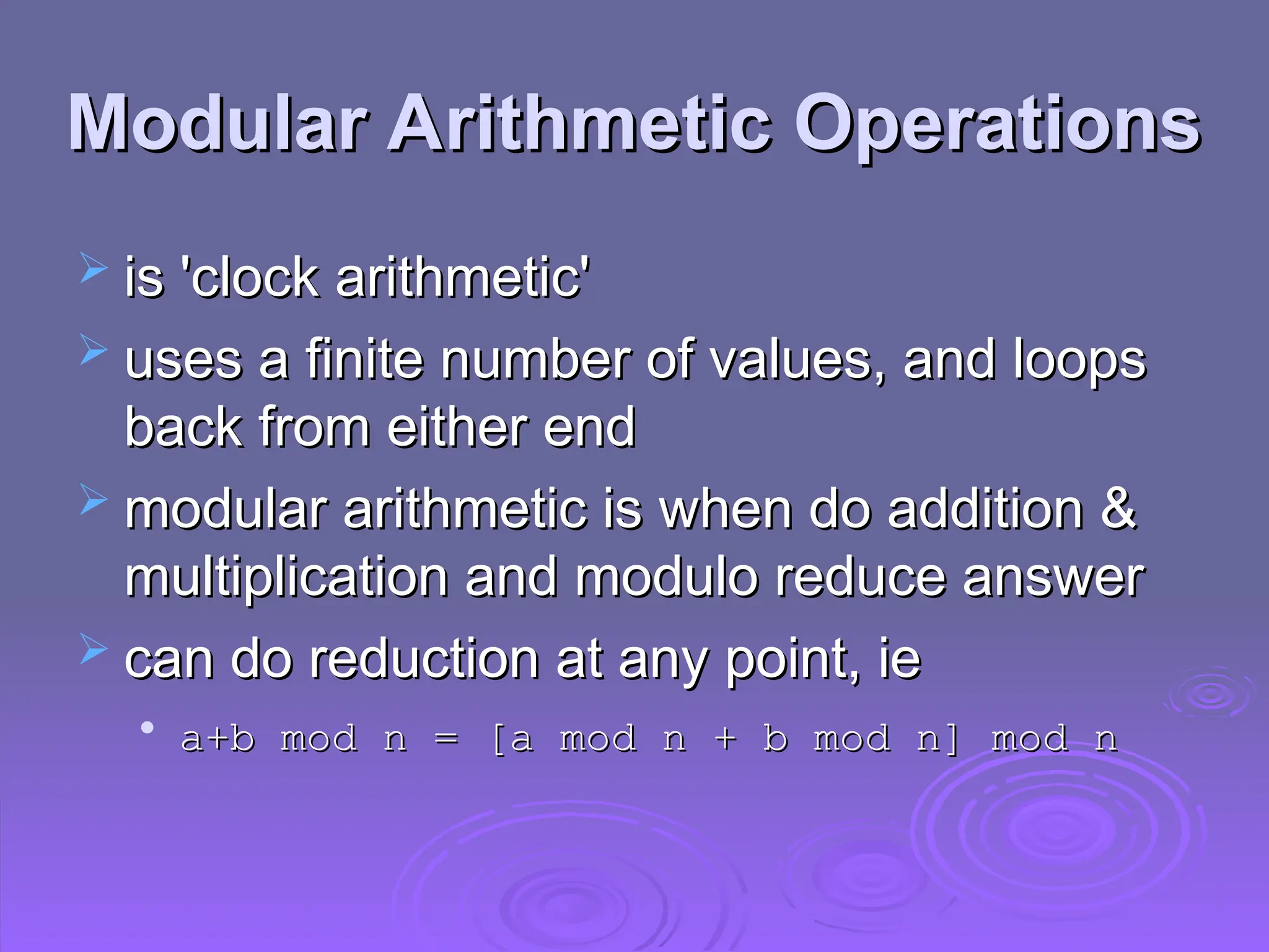 Modular Arithmetic Operations
Modular Arithmetic Operations
 is 'clock arithmetic'
is 'clock arithmetic'
 uses a finite number of values, and loops
uses a finite number of values, and loops
back from either end
back from either end
 modular arithmetic is when do addition &
modular arithmetic is when do addition &
multiplication and modulo reduce answer
multiplication and modulo reduce answer
 can do reduction at any point, ie
can do reduction at any point, ie

a+b mod n = [a mod n + b mod n] mod n
a+b mod n = [a mod n + b mod n] mod n
 