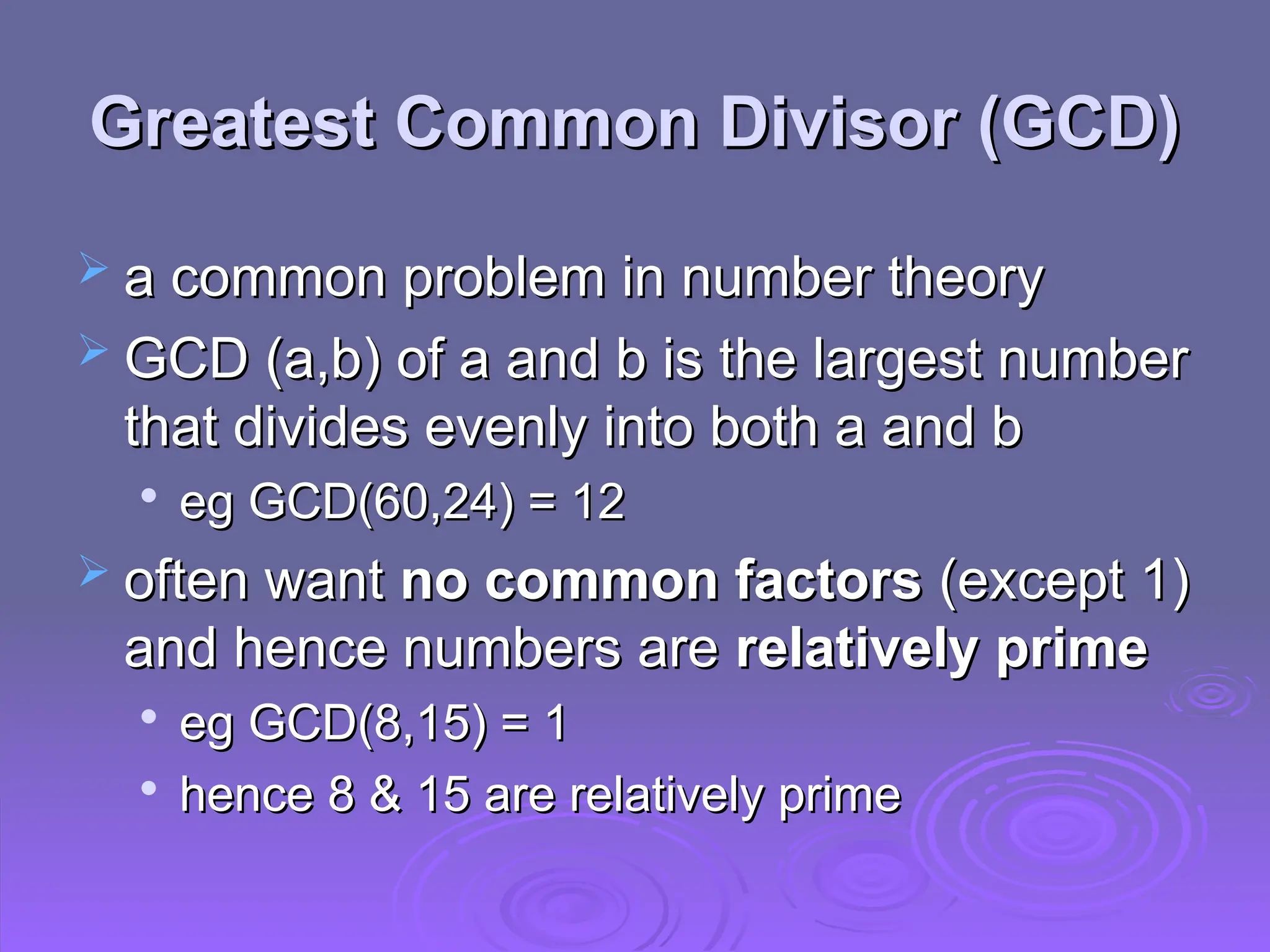 Greatest Common Divisor (GCD)
Greatest Common Divisor (GCD)
 a common problem in number theory
a common problem in number theory
 GCD (a,b) of a and b is the largest number
GCD (a,b) of a and b is the largest number
that divides evenly into both a and b
that divides evenly into both a and b

eg GCD(60,24) = 12
eg GCD(60,24) = 12
 often want
often want no common factors
no common factors (except 1)
(except 1)
and hence numbers are
and hence numbers are relatively prime
relatively prime

eg GCD(8,15) = 1
eg GCD(8,15) = 1

hence 8 & 15 are relatively prime
hence 8 & 15 are relatively prime
 