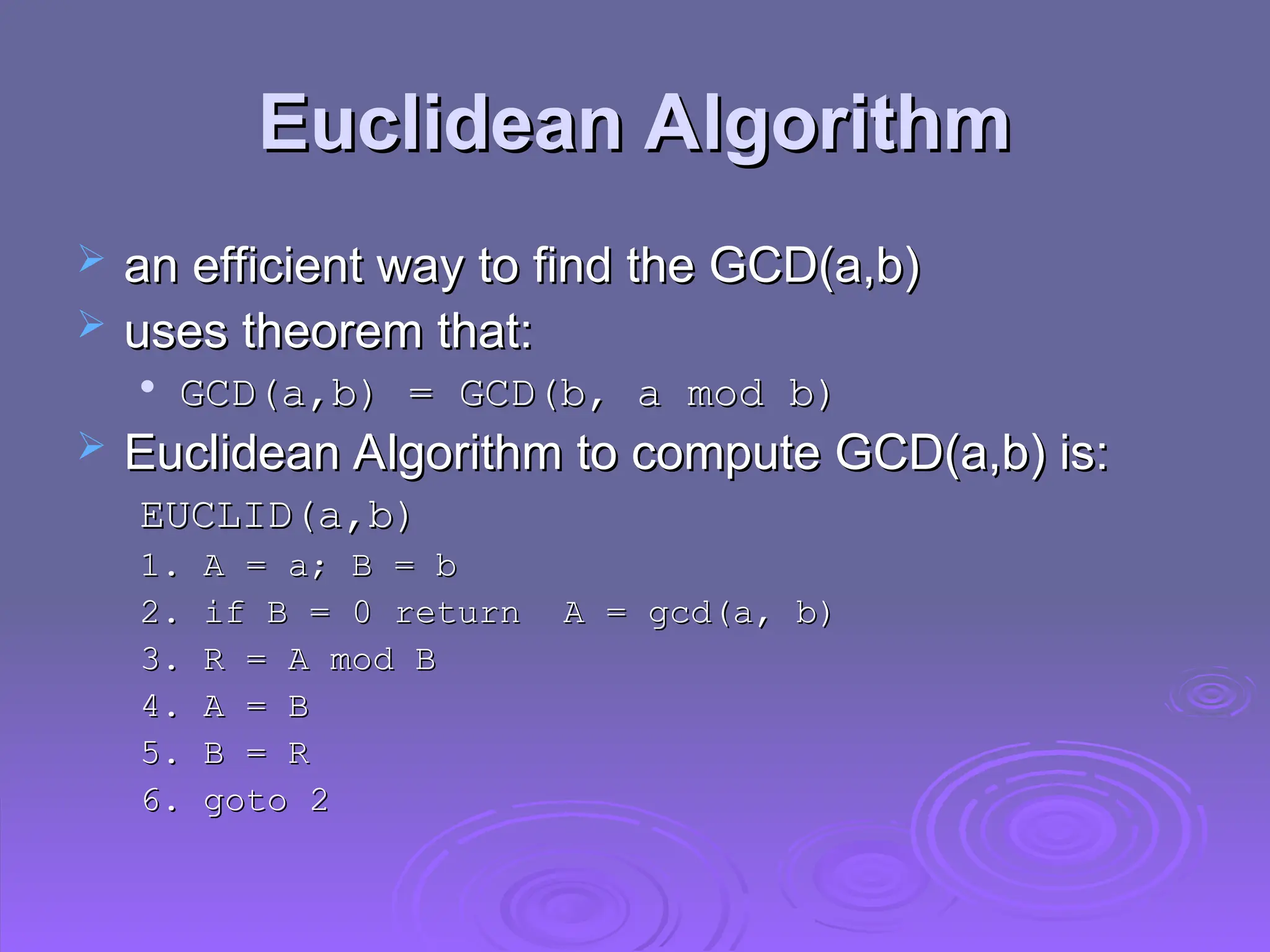 Euclidean Algorithm
Euclidean Algorithm
 an efficient way to find the GCD(a,b)
an efficient way to find the GCD(a,b)
 uses theorem that:
uses theorem that:

GCD(a,b) = GCD(b, a mod b)
GCD(a,b) = GCD(b, a mod b)
 Euclidean Algorithm to compute GCD(a,b) is:
Euclidean Algorithm to compute GCD(a,b) is:
EUCLID(a,b)
EUCLID(a,b)
1. A
1. A =
= a; B
a; B =
= b
b
2. if B = 0 return A = gcd(a, b)
2. if B = 0 return A = gcd(a, b)
3. R = A mod B
3. R = A mod B
4. A = B
4. A = B
5. B
5. B =
= R
R
6. goto 2
6. goto 2
 