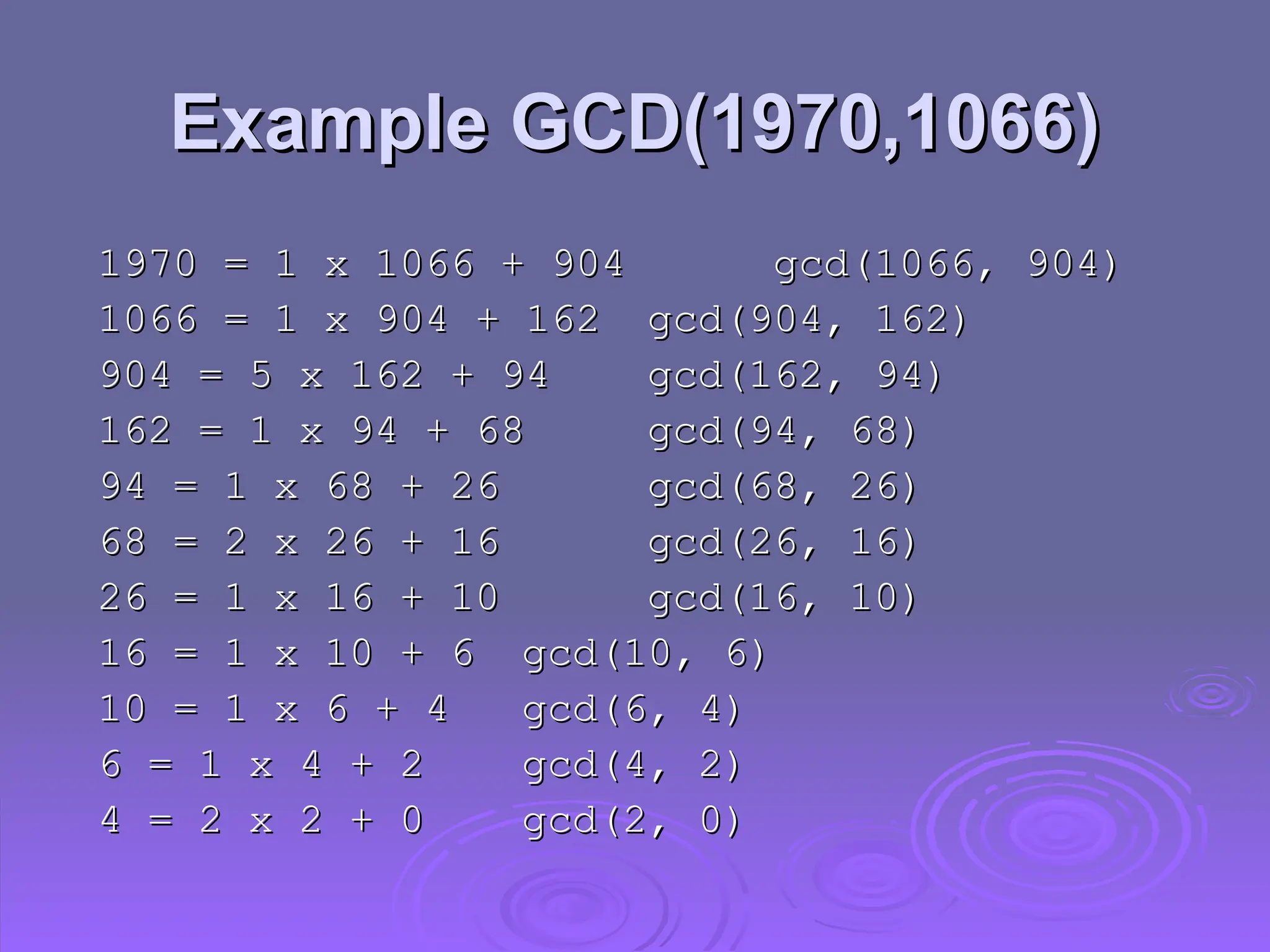 Example GCD(1970,1066)
Example GCD(1970,1066)
1970 = 1 x 1066 + 904
1970 = 1 x 1066 + 904 gcd(1066, 904)
gcd(1066, 904)
1066 = 1 x 904 + 162
1066 = 1 x 904 + 162 gcd(904, 162)
gcd(904, 162)
904 = 5 x 162 + 94
904 = 5 x 162 + 94 gcd(162, 94)
gcd(162, 94)
162 = 1 x 94 + 68
162 = 1 x 94 + 68 gcd(94, 68)
gcd(94, 68)
94 = 1 x 68 + 26
94 = 1 x 68 + 26 gcd(68, 26)
gcd(68, 26)
68 = 2 x 26 + 16
68 = 2 x 26 + 16 gcd(26, 16)
gcd(26, 16)
26 = 1 x 16 + 10
26 = 1 x 16 + 10 gcd(16, 10)
gcd(16, 10)
16 = 1 x 10 + 6
16 = 1 x 10 + 6 gcd(10, 6)
gcd(10, 6)
10 = 1 x 6 + 4
10 = 1 x 6 + 4 gcd(6, 4)
gcd(6, 4)
6 = 1 x 4 + 2
6 = 1 x 4 + 2 gcd(4, 2)
gcd(4, 2)
4 = 2 x 2 + 0
4 = 2 x 2 + 0 gcd(2, 0)
gcd(2, 0)
 