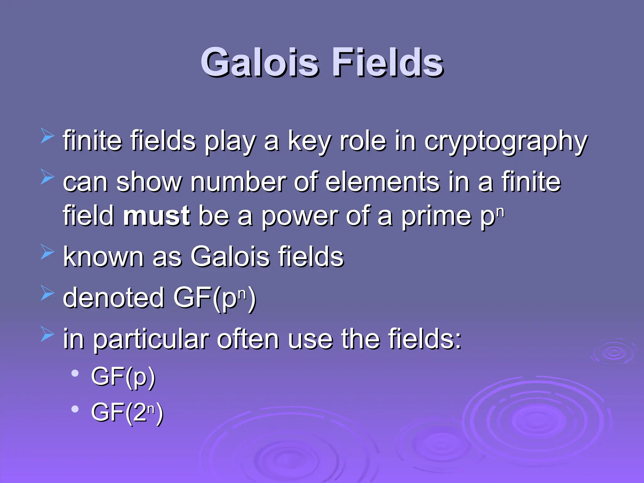 Galois Fields
Galois Fields
 finite fields play a key role in cryptography
finite fields play a key role in cryptography
 can show number of elements in a finite
can show number of elements in a finite
field
field must
must be a power of a prime p
be a power of a prime pn
n
 known as Galois fields
known as Galois fields
 denoted GF(p
denoted GF(pn
n
)
)
 in particular often use the fields:
in particular often use the fields:

GF(p)
GF(p)

GF(2
GF(2n
n
)
)
 