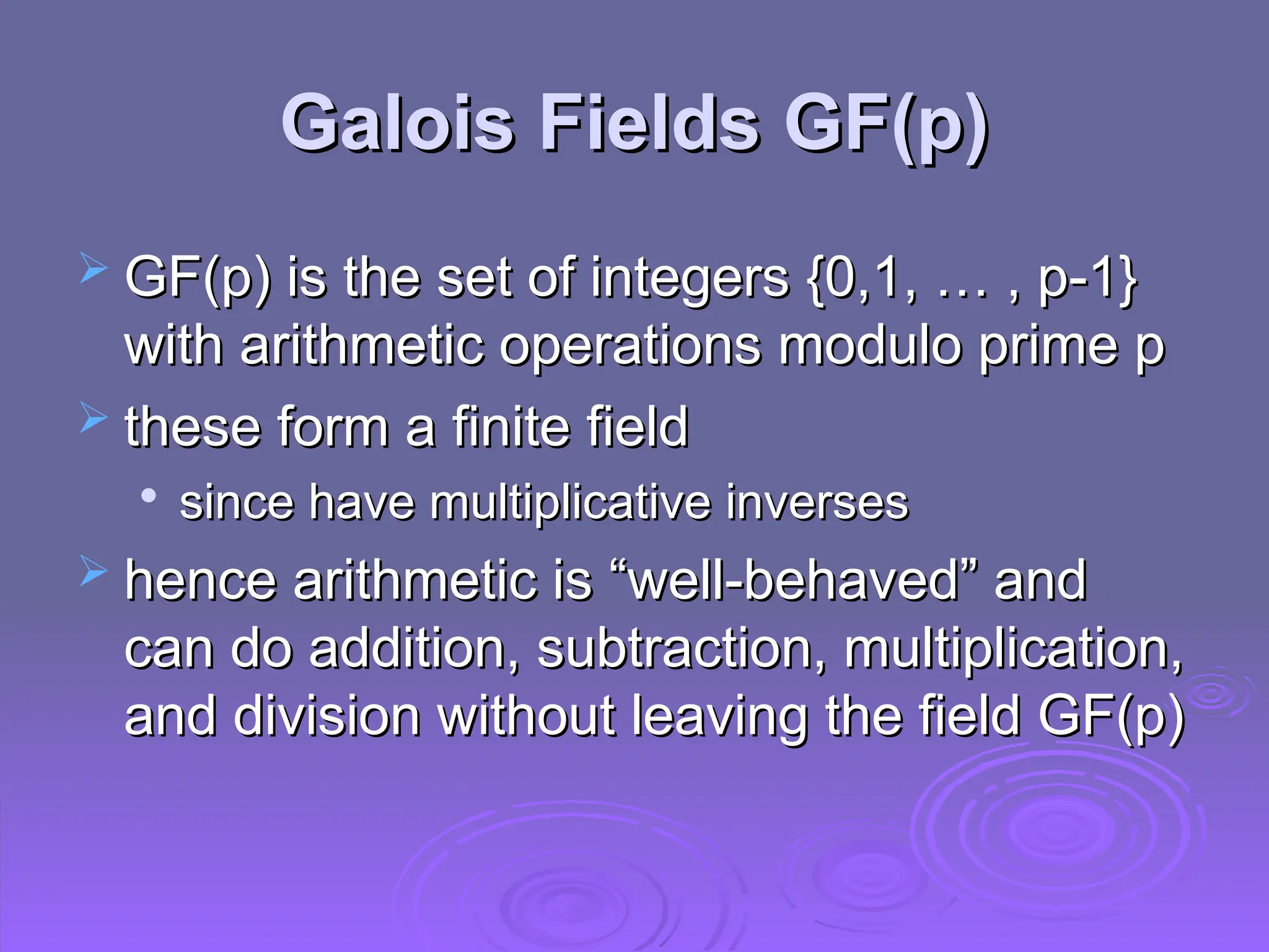 Galois Fields GF(p)
Galois Fields GF(p)
 GF(p) is the set of integers {0,1, … , p-1}
GF(p) is the set of integers {0,1, … , p-1}
with arithmetic operations modulo prime p
with arithmetic operations modulo prime p
 these form a finite field
these form a finite field

since have multiplicative inverses
since have multiplicative inverses
 hence arithmetic is “well-behaved” and
hence arithmetic is “well-behaved” and
can do addition, subtraction, multiplication,
can do addition, subtraction, multiplication,
and division without leaving the field GF(p)
and division without leaving the field GF(p)
 
