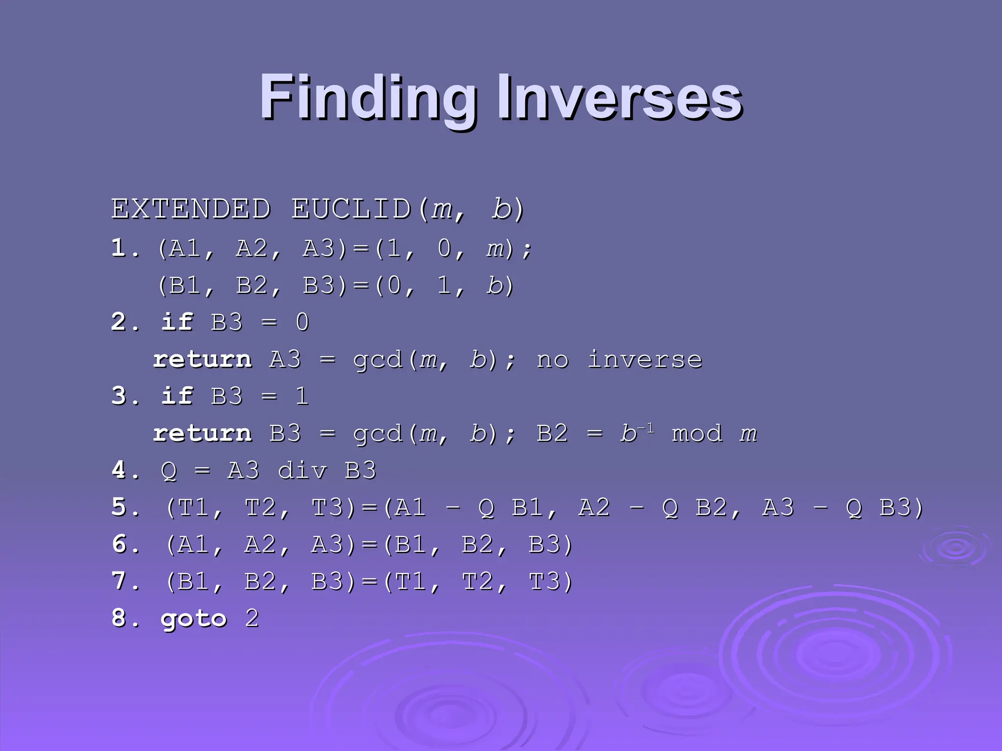 Finding Inverses
Finding Inverses
EXTENDED EUCLID(
EXTENDED EUCLID(m
m,
, b
b)
)
1.
1. (A1, A2, A3)=(1, 0,
(A1, A2, A3)=(1, 0, m
m);
);
(B1, B2, B3)=(0, 1,
(B1, B2, B3)=(0, 1, b
b)
)
2. if
2. if B3 = 0
B3 = 0
return
return A3 = gcd(
A3 = gcd(m
m,
, b
b); no inverse
); no inverse
3. if
3. if B3 = 1
B3 = 1
return
return B3 = gcd(
B3 = gcd(m
m,
, b
b); B2 =
); B2 = b
b–1
–1
mod
mod m
m
4.
4. Q = A3 div B3
Q = A3 div B3
5.
5. (T1, T2, T3)=(A1 – Q B1, A2 – Q B2, A3 – Q B3)
(T1, T2, T3)=(A1 – Q B1, A2 – Q B2, A3 – Q B3)
6.
6. (A1, A2, A3)=(B1, B2, B3)
(A1, A2, A3)=(B1, B2, B3)
7.
7. (B1, B2, B3)=(T1, T2, T3)
(B1, B2, B3)=(T1, T2, T3)
8. goto
8. goto 2
2
 
