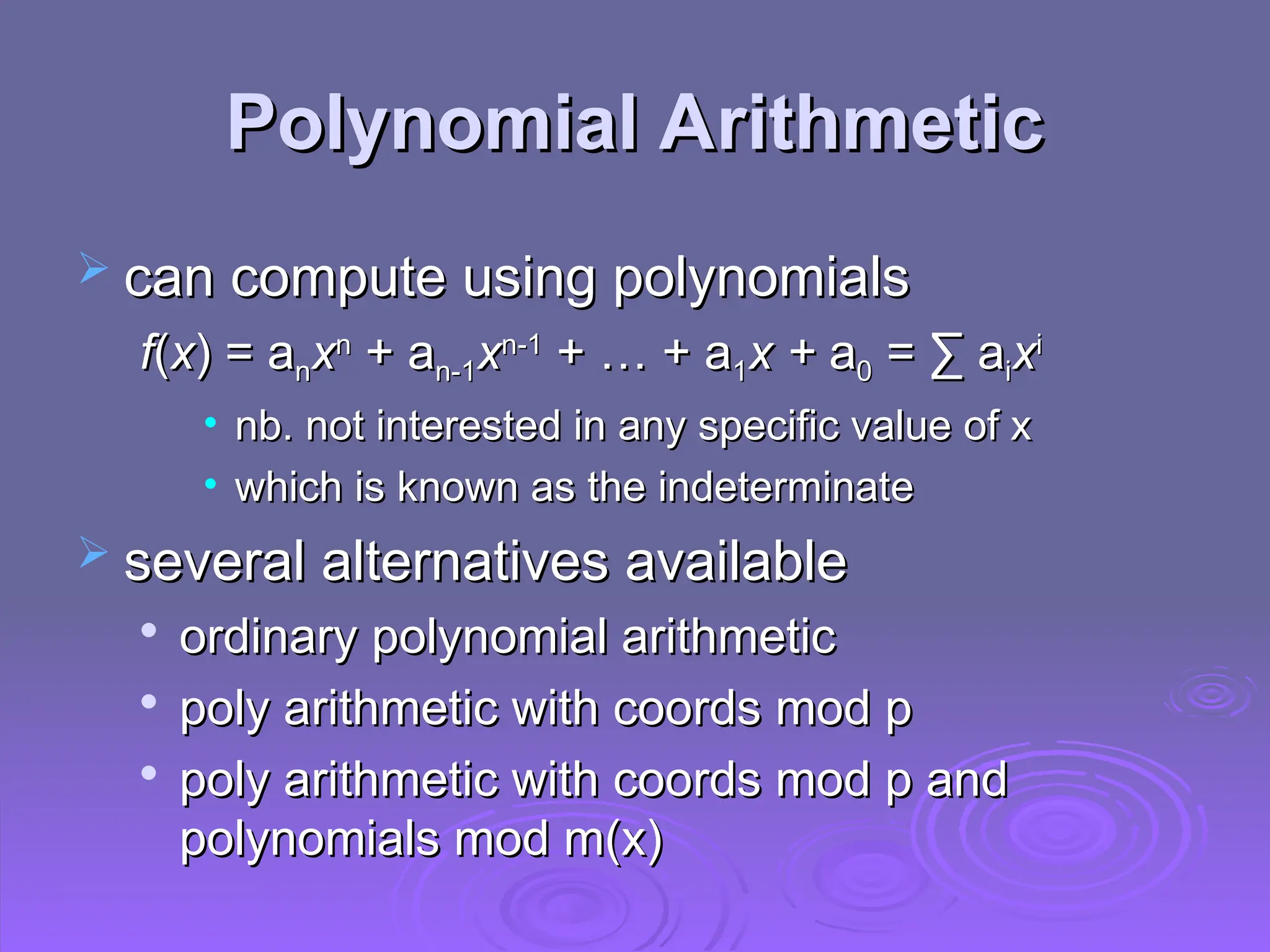 Polynomial Arithmetic
Polynomial Arithmetic
 can compute using polynomials
can compute using polynomials
f
f(
(x
x) = a
) = an
nx
xn
n
+ a
+ an-1
n-1x
xn-1
n-1
+ … + a
+ … + a1
1x +
x + a
a0
0 = ∑ a
= ∑ ai
ix
xi
i
• nb. not interested in any specific value of x
nb. not interested in any specific value of x
• which is known as the indeterminate
which is known as the indeterminate
 several alternatives available
several alternatives available

ordinary polynomial arithmetic
ordinary polynomial arithmetic

poly arithmetic with coords mod p
poly arithmetic with coords mod p

poly arithmetic with coords mod p and
poly arithmetic with coords mod p and
polynomials mod m(x)
polynomials mod m(x)
 