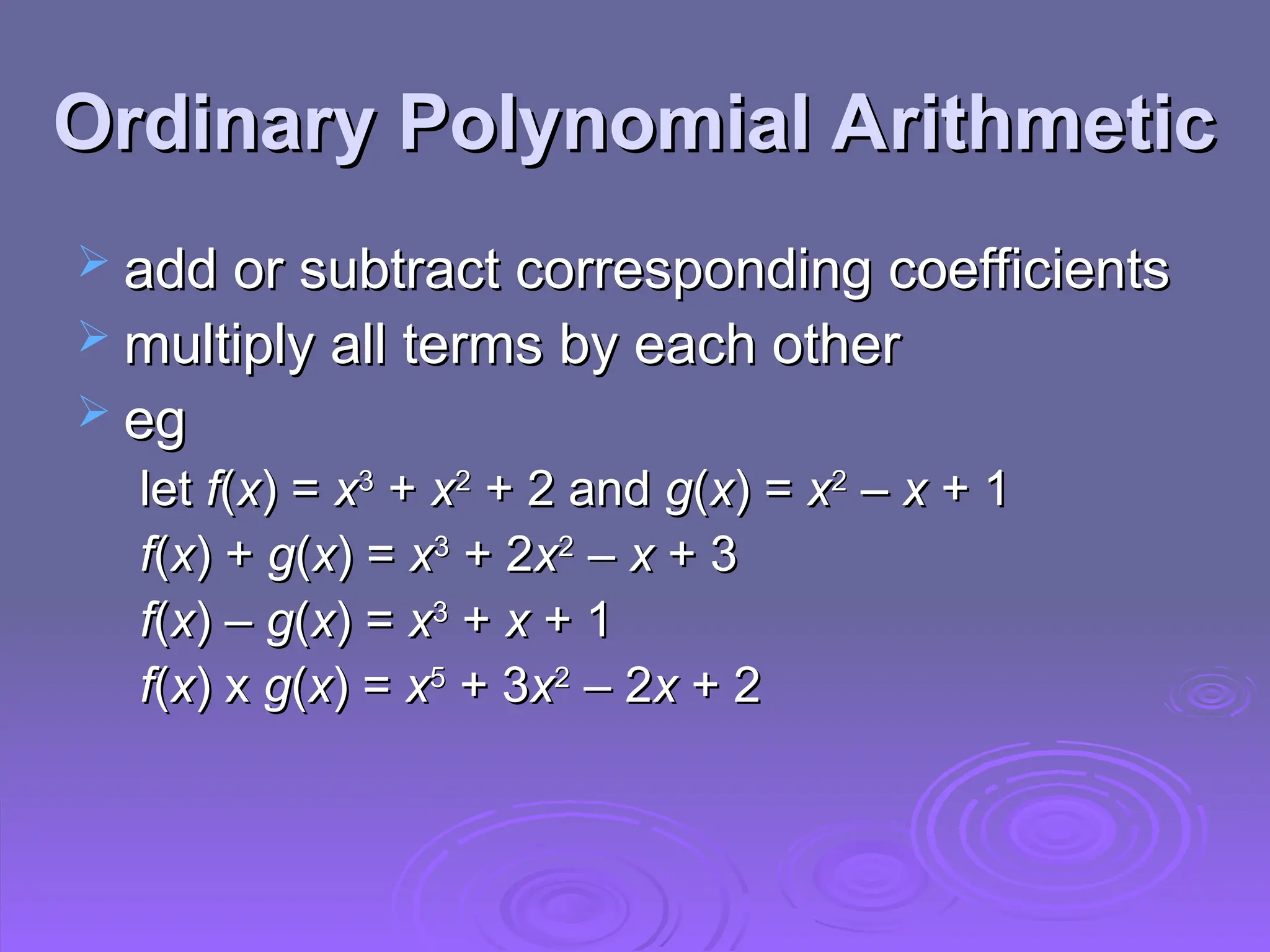 Ordinary Polynomial Arithmetic
Ordinary Polynomial Arithmetic
 add or subtract corresponding coefficients
add or subtract corresponding coefficients
 multiply all terms by each other
multiply all terms by each other
 eg
eg
let
let f
f(
(x
x) =
) = x
x3
3
+
+ x
x2
2
+ 2 and
+ 2 and g
g(
(x
x) =
) = x
x2
2
–
– x
x + 1
+ 1
f
f(
(x
x) +
) + g
g(
(x
x) =
) = x
x3
3
+ 2
+ 2x
x2
2
–
– x
x + 3
+ 3
f
f(
(x
x) –
) – g
g(
(x
x) =
) = x
x3
3
+
+ x
x + 1
+ 1
f
f(
(x
x) x
) x g
g(
(x
x) =
) = x
x5
5
+ 3
+ 3x
x2
2
– 2
– 2x
x + 2
+ 2
 