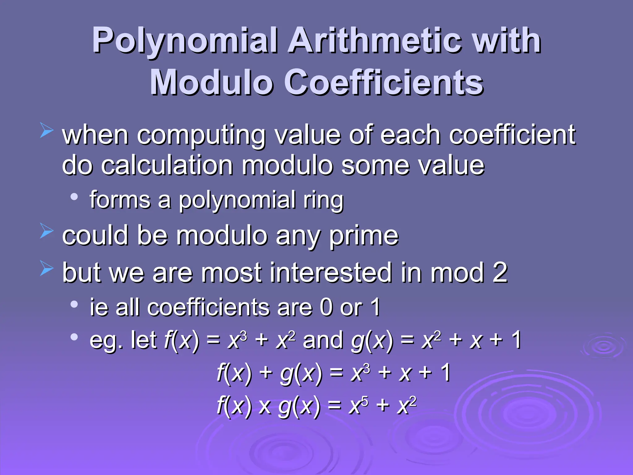 Polynomial Arithmetic with
Polynomial Arithmetic with
Modulo Coefficients
Modulo Coefficients
 when computing value of each coefficient
when computing value of each coefficient
do calculation modulo some value
do calculation modulo some value

forms a polynomial ring
forms a polynomial ring
 could be modulo any prime
could be modulo any prime
 but we are most interested in mod 2
but we are most interested in mod 2

ie all coefficients are 0 or 1
ie all coefficients are 0 or 1

eg. let
eg. let f
f(
(x
x) =
) = x
x3
3
+
+ x
x2
2
and
and g
g(
(x
x) =
) = x
x2
2
+
+ x
x + 1
+ 1
f
f(
(x
x) +
) + g
g(
(x
x) =
) = x
x3
3
+
+ x
x + 1
+ 1
f
f(
(x
x) x
) x g
g(
(x
x) =
) = x
x5
5
+
+ x
x2
2
 
