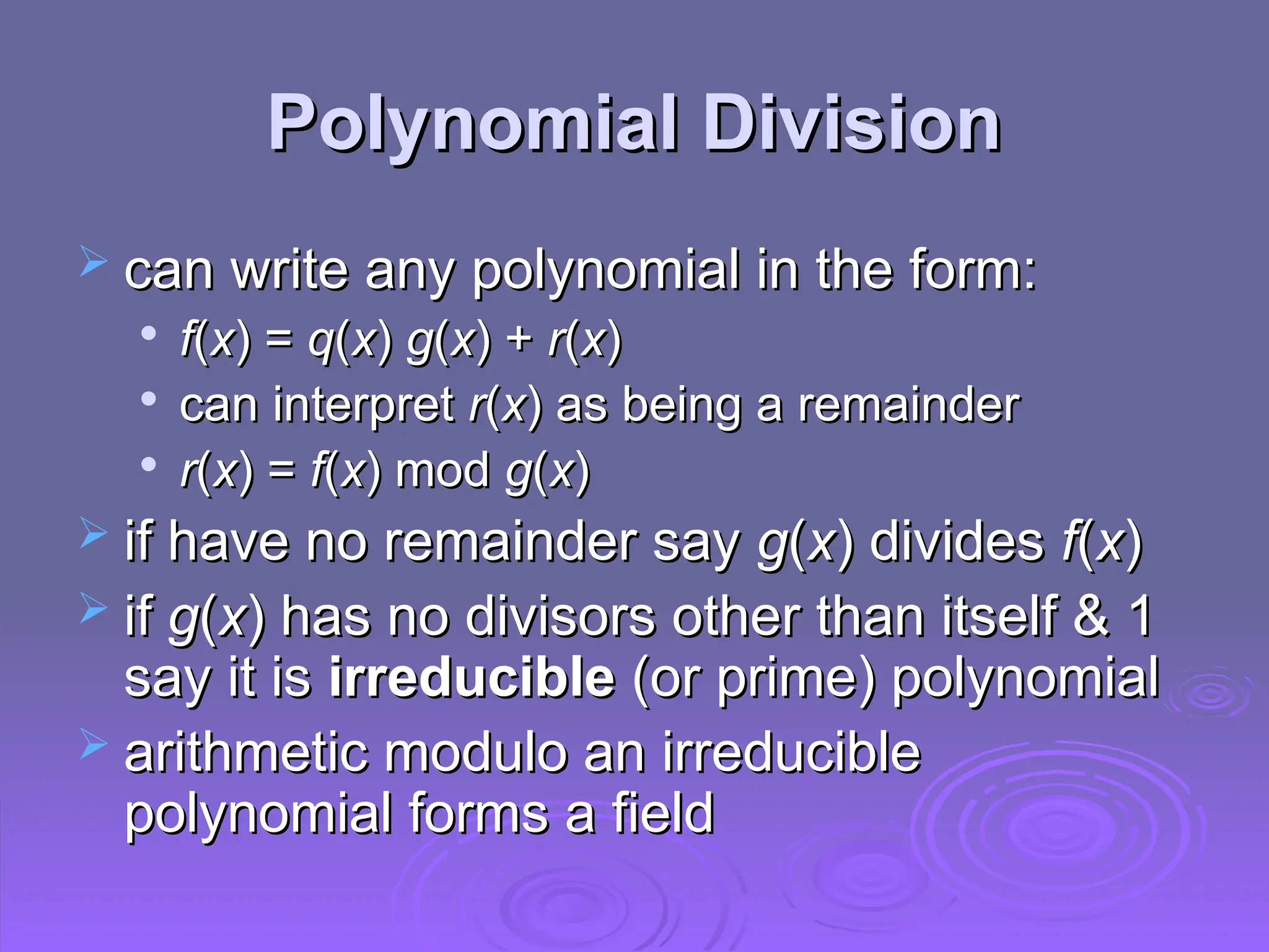 Polynomial Division
Polynomial Division
 can write any polynomial in the form:
can write any polynomial in the form:

f
f(
(x
x) =
) = q
q(
(x
x)
) g
g(
(x
x) +
) + r
r(
(x
x)
)

can interpret
can interpret r
r(
(x
x)
) as being a remainder
as being a remainder

r
r(
(x
x) =
) = f
f(
(x
x) mod
) mod g
g(
(x
x)
)
 if have no remainder say
if have no remainder say g
g(
(x
x) divides
) divides f
f(
(x
x)
)
 if
if g
g(
(x
x) has no divisors other than itself & 1
) has no divisors other than itself & 1
say it is
say it is irreducible
irreducible (or prime) polynomial
(or prime) polynomial
 arithmetic modulo an irreducible
arithmetic modulo an irreducible
polynomial forms a field
polynomial forms a field
 