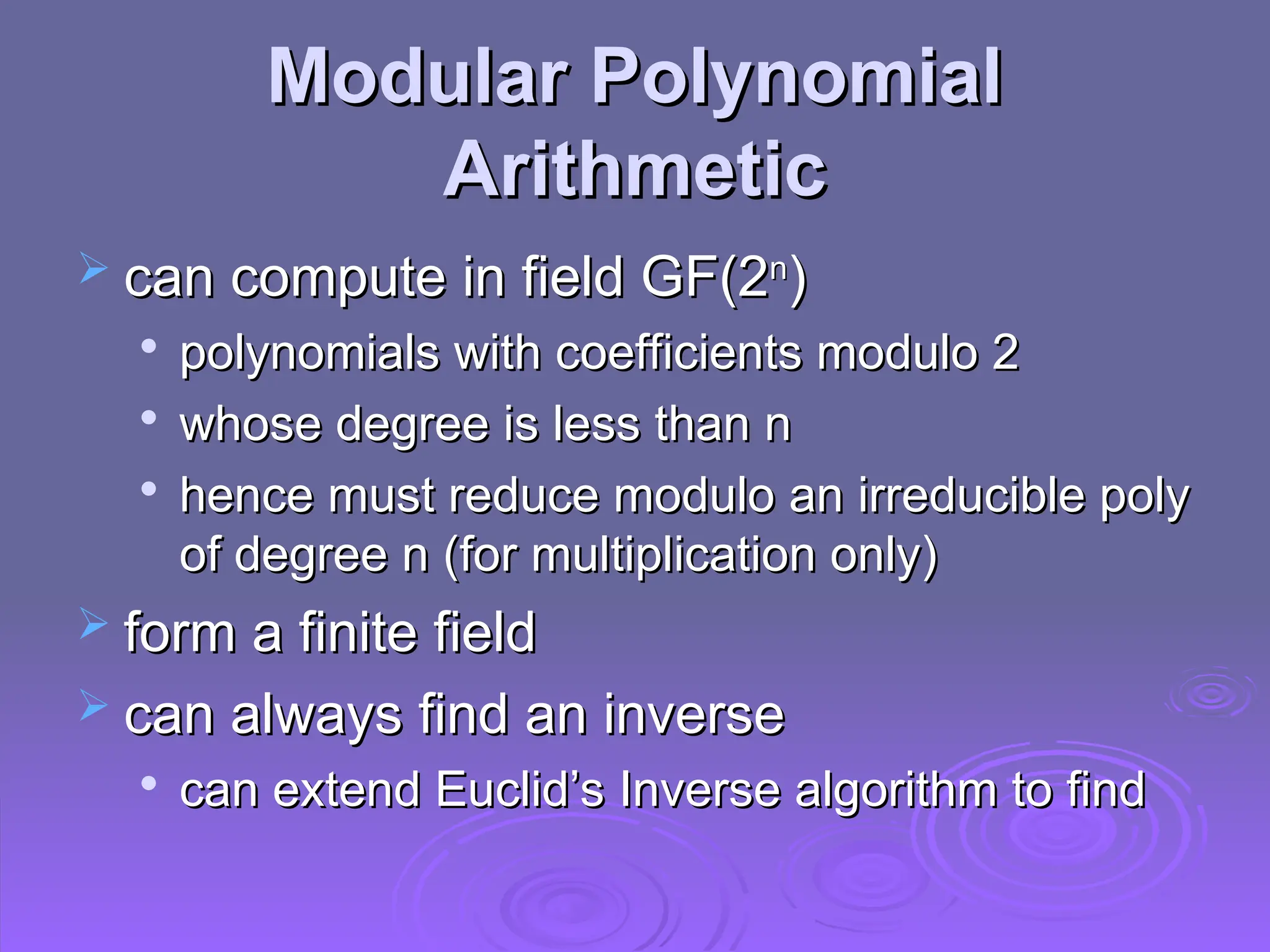 Modular Polynomial
Modular Polynomial
Arithmetic
Arithmetic
 can compute in field GF(2
can compute in field GF(2n
n
)
)

polynomials with coefficients modulo 2
polynomials with coefficients modulo 2

whose degree is less than n
whose degree is less than n

hence must reduce modulo an irreducible poly
hence must reduce modulo an irreducible poly
of degree n (for multiplication only)
of degree n (for multiplication only)
 form a finite field
form a finite field
 can always find an inverse
can always find an inverse

can extend Euclid’s Inverse algorithm to find
can extend Euclid’s Inverse algorithm to find
 
