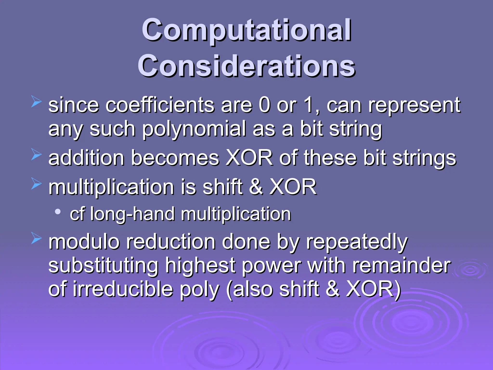 Computational
Computational
Considerations
Considerations
 since coefficients are 0 or 1, can represent
since coefficients are 0 or 1, can represent
any such polynomial as a bit string
any such polynomial as a bit string
 addition becomes XOR of these bit strings
addition becomes XOR of these bit strings
 multiplication is shift & XOR
multiplication is shift & XOR

cf long-hand multiplication
cf long-hand multiplication
 modulo reduction done by repeatedly
modulo reduction done by repeatedly
substituting highest power with remainder
substituting highest power with remainder
of irreducible poly (also shift & XOR)
of irreducible poly (also shift & XOR)
 