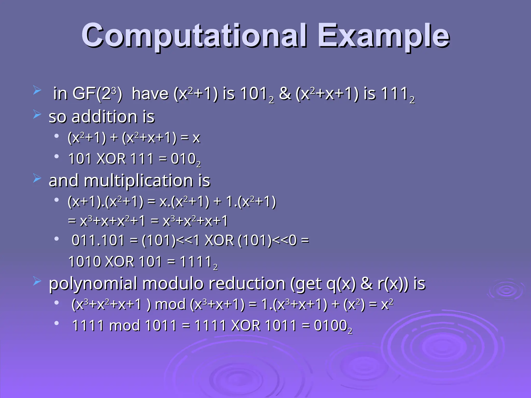 Computational Example
Computational Example
 in
in GF(2
GF(23
3
) have
) have (x
(x2
2
+1) is 101
+1) is 1012
2 & (x
& (x2
2
+x+1) is 111
+x+1) is 1112
2
 so addition is
so addition is

(x
(x2
2
+1) + (x
+1) + (x2
2
+x+1) = x
+x+1) = x

101 XOR 111 = 010
101 XOR 111 = 0102
2
 and multiplication is
and multiplication is

(x+1).(x
(x+1).(x2
2
+1) = x.(x
+1) = x.(x2
2
+1) + 1.(x
+1) + 1.(x2
2
+1)
+1)
= x
= x3
3
+x+x
+x+x2
2
+1 = x
+1 = x3
3
+x
+x2
2
+x+1
+x+1

011.101 = (101)<<1 XOR (101)<<0 =
011.101 = (101)<<1 XOR (101)<<0 =
1010 XOR 101 = 1111
1010 XOR 101 = 11112
2
 polynomial modulo reduction (get q(x) & r(x)) is
polynomial modulo reduction (get q(x) & r(x)) is

(x
(x3
3
+x
+x2
2
+x+1 ) mod (x
+x+1 ) mod (x3
3
+x+1) = 1.(x
+x+1) = 1.(x3
3
+x+1) + (x
+x+1) + (x2
2
) = x
) = x2
2

1111 mod 1011 = 1111 XOR 1011 = 0100
1111 mod 1011 = 1111 XOR 1011 = 01002
2
 