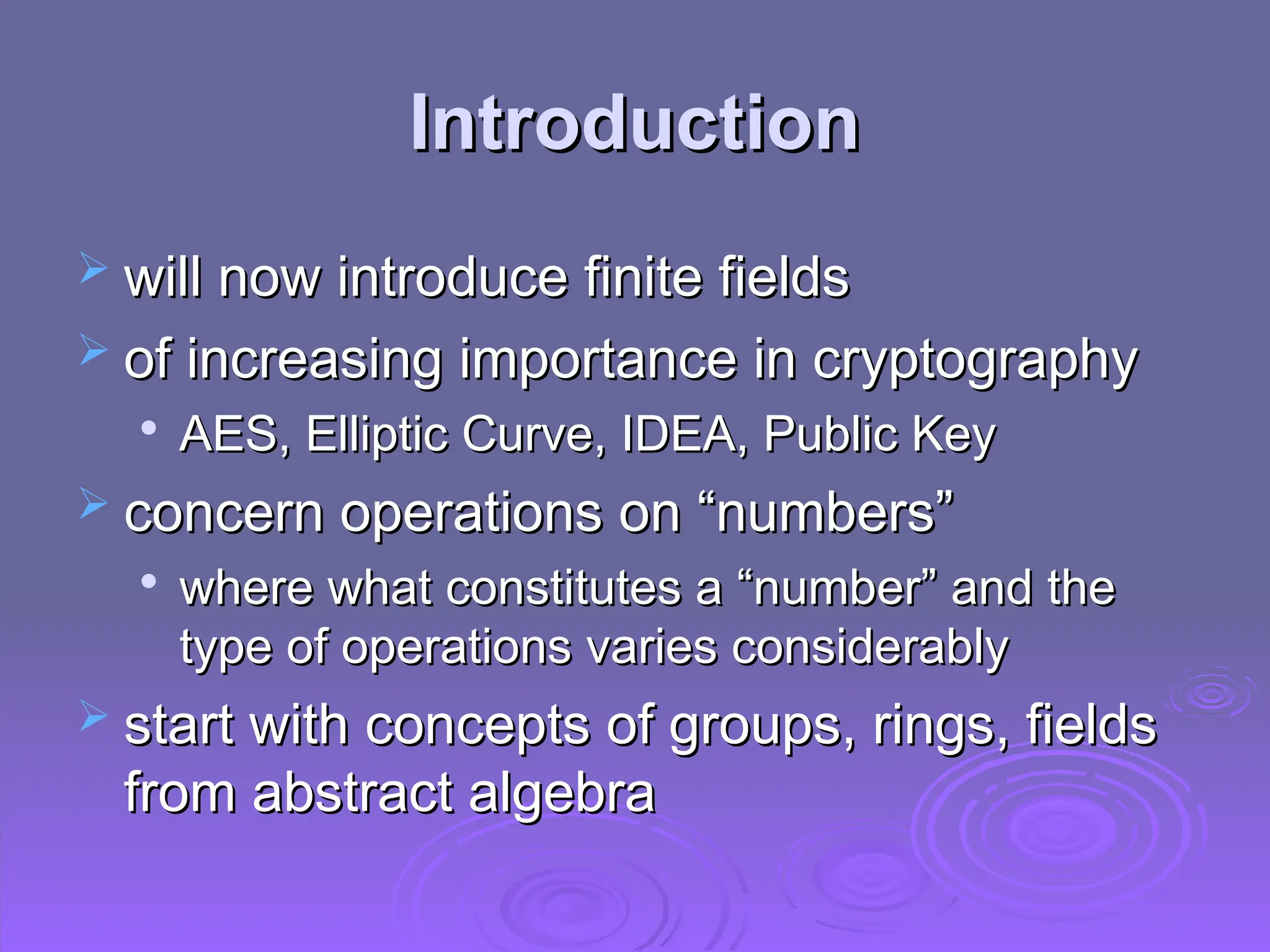 Introduction
Introduction
 will now introduce finite fields
will now introduce finite fields
 of increasing importance in cryptography
of increasing importance in cryptography

AES, Elliptic Curve, IDEA, Public Key
AES, Elliptic Curve, IDEA, Public Key
 concern operations on “numbers”
concern operations on “numbers”

where what constitutes a “number” and the
where what constitutes a “number” and the
type of operations varies considerably
type of operations varies considerably
 start with concepts of groups, rings, fields
start with concepts of groups, rings, fields
from abstract algebra
from abstract algebra
 