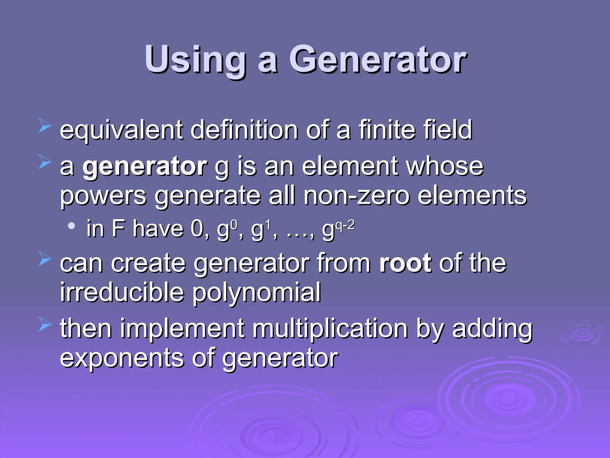 Using a Generator
Using a Generator
 equivalent definition of a finite field
equivalent definition of a finite field
 a
a generator
generator g is an element whose
g is an element whose
powers generate all non-zero elements
powers generate all non-zero elements

in F have 0, g
in F have 0, g0
0
, g
, g1
1
, …, g
, …, gq-2
q-2
 can create generator from
can create generator from root
root of the
of the
irreducible polynomial
irreducible polynomial
 then implement multiplication by adding
then implement multiplication by adding
exponents of generator
exponents of generator
 