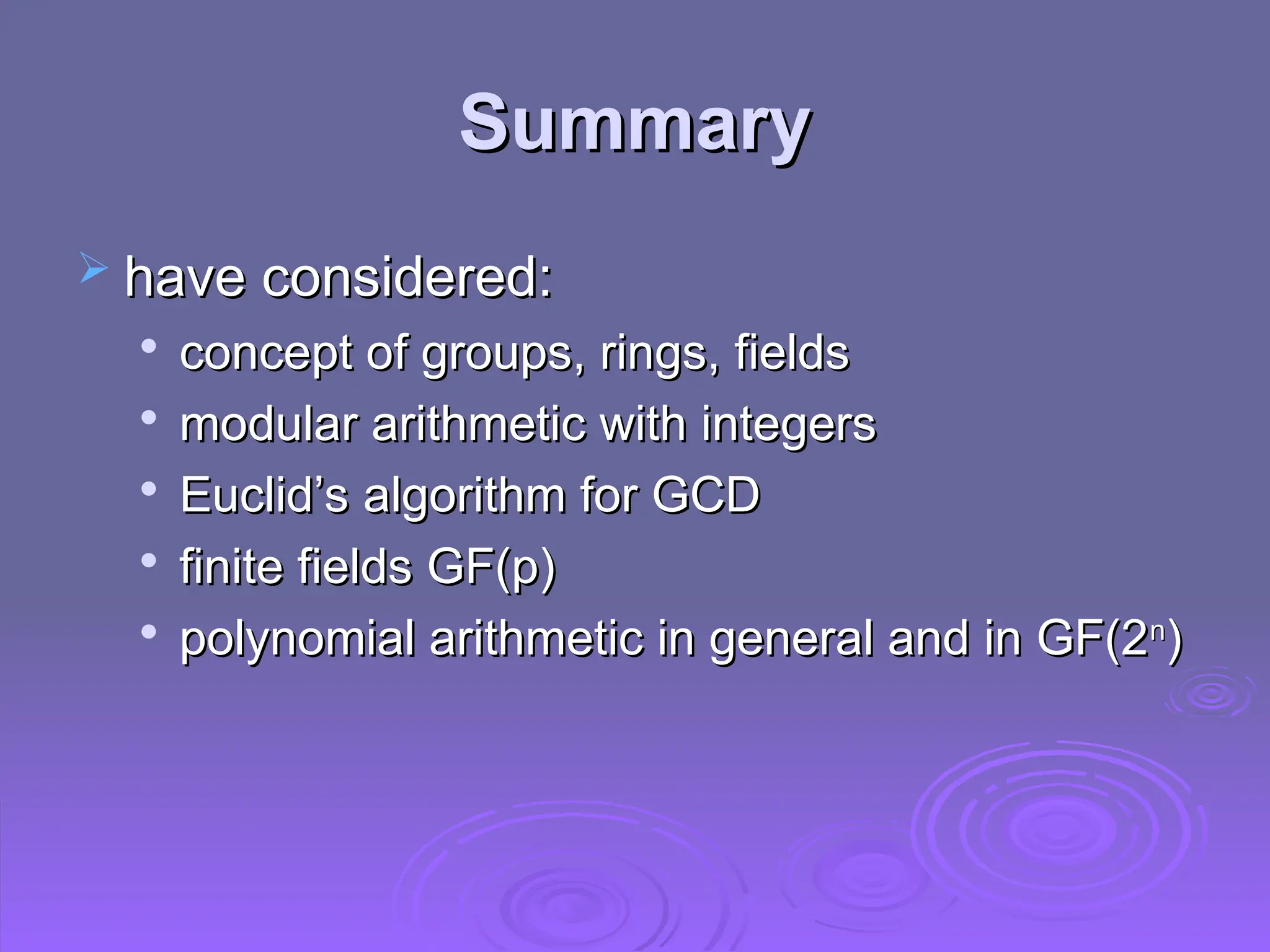 Summary
Summary
 have considered:
have considered:

concept of groups, rings, fields
concept of groups, rings, fields

modular arithmetic with integers
modular arithmetic with integers

Euclid’s algorithm for GCD
Euclid’s algorithm for GCD

finite fields GF(p)
finite fields GF(p)

polynomial arithmetic in general and in GF(2
polynomial arithmetic in general and in GF(2n
n
)
)
 