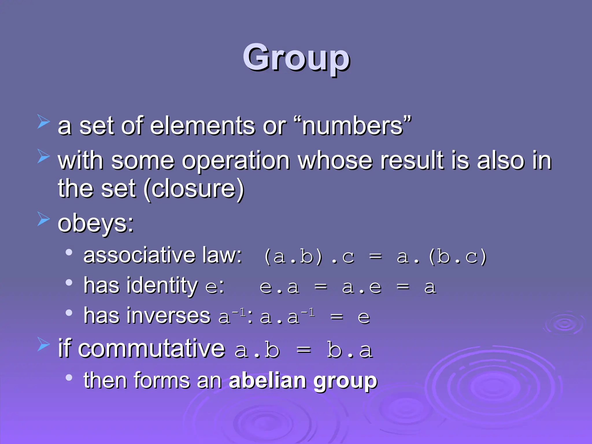 Group
Group
 a set of elements or “numbers”
a set of elements or “numbers”
 with some operation whose result is also in
with some operation whose result is also in
the set (closure)
the set (closure)
 obeys:
obeys:

associative law:
associative law: (a.b).c = a.(b.c)
(a.b).c = a.(b.c)

has identity
has identity e
e:
: e.a = a.e = a
e.a = a.e = a

has inverses
has inverses a
a-1
-1
:
: a.a
a.a-1
-1
= e
= e
 if commutative
if commutative a.b = b.a
a.b = b.a

then forms an
then forms an abelian group
abelian group
 