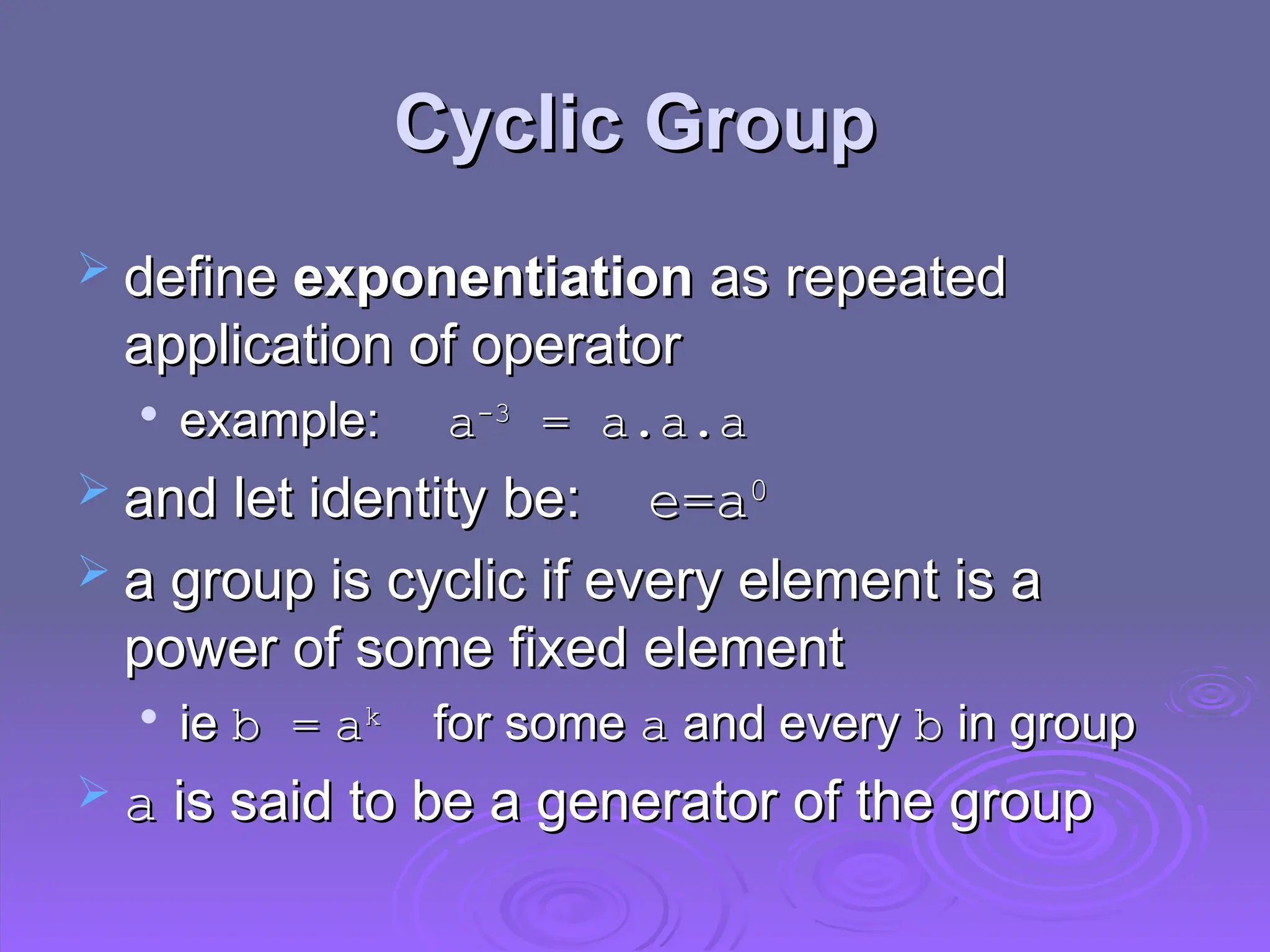 Cyclic Group
Cyclic Group
 define
define exponentiation
exponentiation as repeated
as repeated
application of operator
application of operator

example:
example: a
a-3
-3
= a.a.a
= a.a.a
 and let identity be:
and let identity be: e=
e=a
a0
0
 a group is cyclic if every element is a
a group is cyclic if every element is a
power of some fixed element
power of some fixed element

ie
ie b =
b = a
ak
k
for some
for some a
a and every
and every b
b in group
in group
 a
a is said to be a generator of the group
is said to be a generator of the group
 