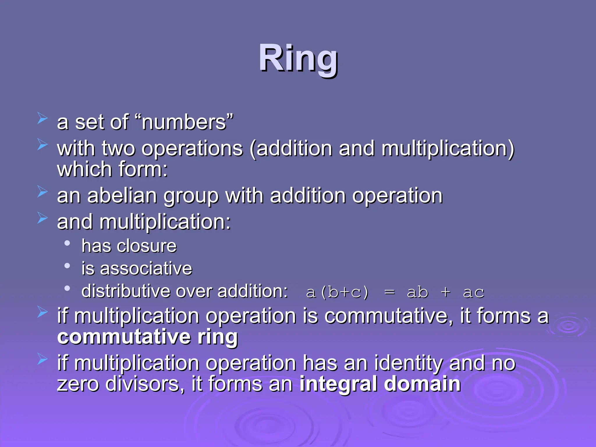 Ring
Ring
 a set of “numbers”
a set of “numbers”
 with two operations (addition and multiplication)
with two operations (addition and multiplication)
which form:
which form:
 an abelian group with addition operation
an abelian group with addition operation
 and multiplication:
and multiplication:

has closure
has closure

is associative
is associative

distributive over addition:
distributive over addition: a(b+c) = ab + ac
a(b+c) = ab + ac
 if multiplication operation is commutative, it forms a
if multiplication operation is commutative, it forms a
commutative ring
commutative ring
 if
if multiplication operation has an identity and no
multiplication operation has an identity and no
zero divisors, it forms an
zero divisors, it forms an integral domain
integral domain
 