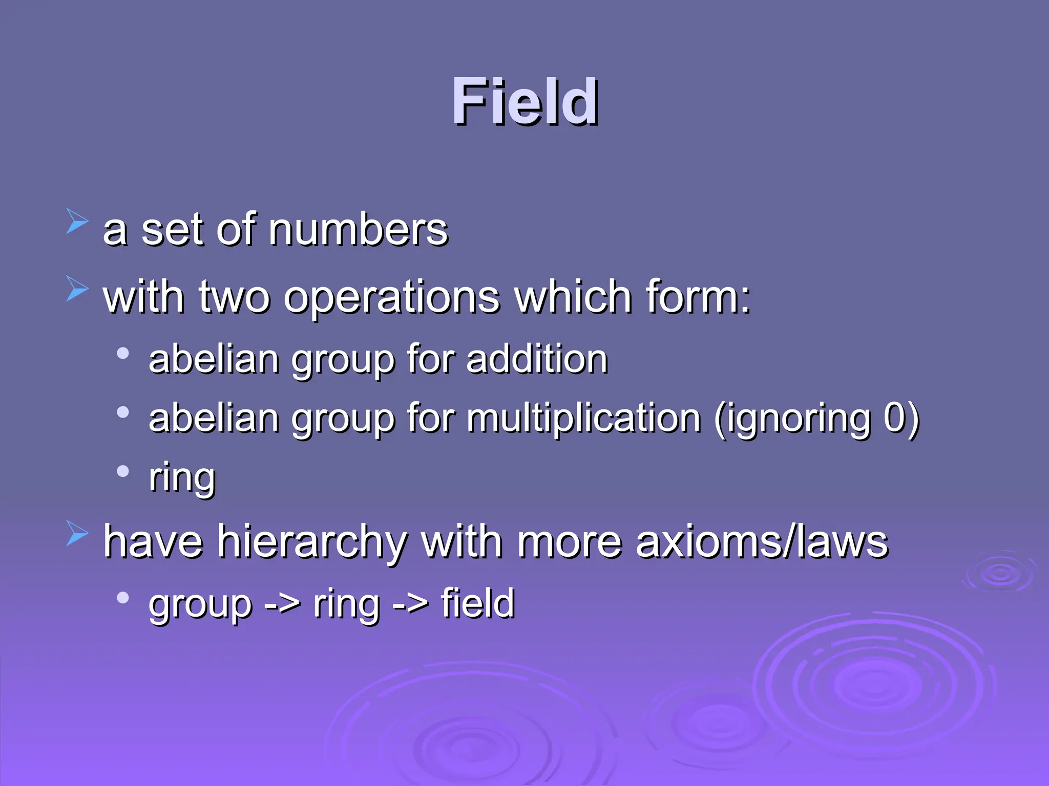 Field
Field
 a set of numbers
a set of numbers
 with two operations which form:
with two operations which form:

abelian group for addition
abelian group for addition

abelian group for multiplication (ignoring 0)
abelian group for multiplication (ignoring 0)

ring
ring
 have hierarchy with more axioms/laws
have hierarchy with more axioms/laws

group -> ring -> field
group -> ring -> field
 