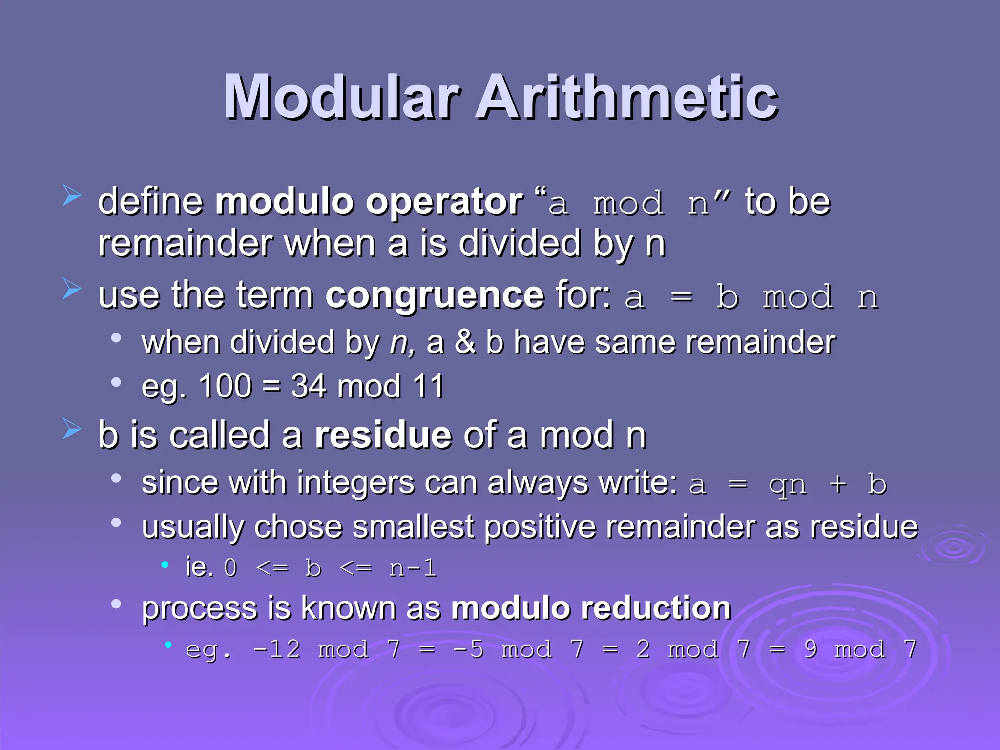 Modular Arithmetic
Modular Arithmetic
 define
define modulo operator
modulo operator “
“a mod n”
a mod n” to be
to be
remainder when a is divided by n
remainder when a is divided by n
 use the term
use the term congruence
congruence for:
for: a = b mod n
a = b mod n

when divided by
when divided by n,
n, a & b have same remainder
a & b have same remainder

eg. 100 = 34 mod 11
eg. 100 = 34 mod 11
 b is called a
b is called a residue
residue of a mod n
of a mod n

since with integers can always write:
since with integers can always write: a = qn + b
a = qn + b

usually chose smallest positive remainder as residue
usually chose smallest positive remainder as residue
• ie.
ie. 0 <= b <= n-1
0 <= b <= n-1

process is known as
process is known as modulo reduction
modulo reduction
• eg. -12 mod 7
eg. -12 mod 7 =
= -5 mod 7
-5 mod 7 =
= 2 mod 7
2 mod 7 =
= 9 mod 7
9 mod 7
 