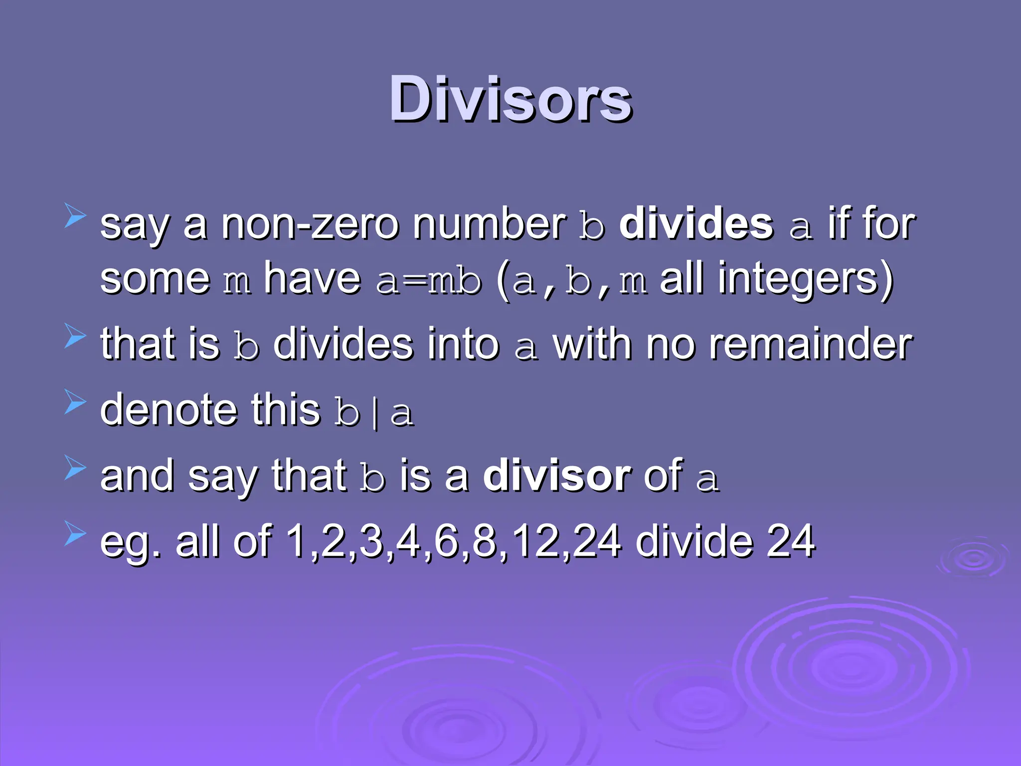 Divisors
Divisors
 say a non-zero number
say a non-zero number b
b divides
divides a
a if for
if for
some
some m
m have
have a=mb
a=mb (
(a,b,m
a,b,m all integers)
all integers)
 that is
that is b
b divides into
divides into a
a with no remainder
with no remainder
 denote this
denote this b|a
b|a
 and say that
and say that b
b is a
is a divisor
divisor of
of a
a
 eg. all of 1,2,3,4,6,8,12,24 divide 24
eg. all of 1,2,3,4,6,8,12,24 divide 24
 